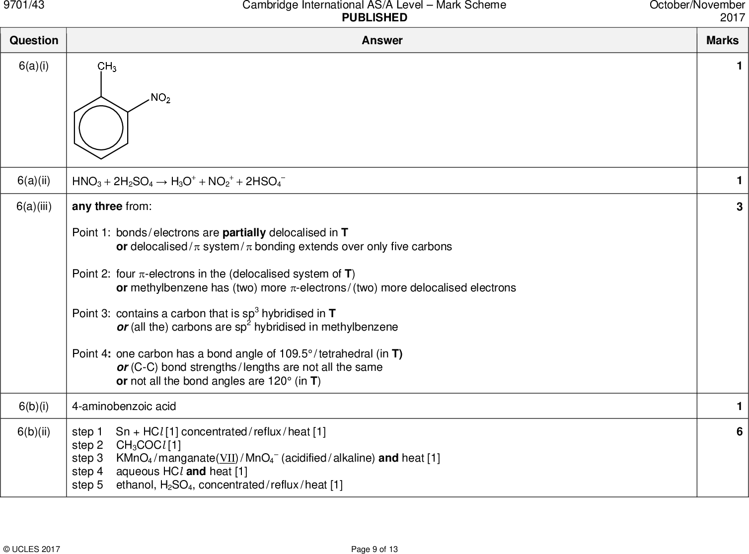 Cambridge International AS/A LevelMark Scheme PUBLISHED Answer October/November 2017 Marks 9701/43 Question 6(a)(i) 6(a)(ii) 6(a)(iii) or or or or or delocalised /system /bonding extends over only five carbons + + 2HSO4HNO3 + 2H2SO4H3O+ + NO2 any three from: Point 1: bonds / electrons are partially delocalised in T Point 2: four -electrons in the (delocalised system of T) Point 3: contains a carbon that is sp3 hybridised in T Point 4: one carbon has a bond angle of 109.5 / tetrahedral (in T) (C-C) bond strengths / lengths are not all the same not all the bond angles are 120 (in T) (all the) carbons are sp2 hybridised in methylbenzene methylbenzene has (two) more -electrons / (two) more delocalised electrons 6(b)(i) 4-aminobenzoic acid 6(b)(ii) step 1 Sn + HCl [1] concentrated / reflux / heat [1] step 2 CH3COCl [1] step 3 KMnO4 / manganate(VII) / MnO4 step 4 aqueous HCl and heat [1] step 5 ethanol, H2SO4, concentrated / reflux / heat [1](acidified / alkaline) and heat [1]UCLES 2017 Page 9 of 13<br />
 9701/43 Question 6(c) Cambridge International AS/A LevelMark Scheme PUBLISHED Answer October/November 2017 Marks splitting pattern triplet quartet singlet (broad) multiplet (benzocaine) is less (basic than ethylamine) AND lone pair (on N) is less available to accept a proton / H+ since (lone pair on N) is delocalised over the ring or phenyl ring is electron withdrawing group OR ethylamine is more basic (than benzocaine) AND lone pair (on N) is more available to accept a proton / H+ since ethyl / alkyl group is electron-donating group 6(d)(i) 7 peaks 6(d)(ii) CDCl3 will produce no signal in the spectrum or CHCl3 would produce a signal / would be detected 6(d)(iii)/ ppm group responsible for the peak 1.2 3.5 5.5 CH(3) CH(2)O NH2 7.17.4 H attached to aromatic / benzene ring number of H atoms responsible for the peak 6(d)(iv) 6(d)(v) neighbouring / adjacent carbon atom has two protons / H (attached to it) or there is an adjacent CH2(O) group peak at 5.5 / NH2 peak will disappear and NH2 / protons exchange / swap with deuteriumUCLES 2017 Page 10 of 13<br />
 9701/43 Question 6(e)(i) 6(e)(ii) NaNO2 + HCl or HNO2 structure of diazonium salt R structure of azo dye SUCLES 2017 Page 11 of 13 Cambridge International AS/A LevelMark Scheme PUBLISHED Answer October/November 2017 Marks<br />
