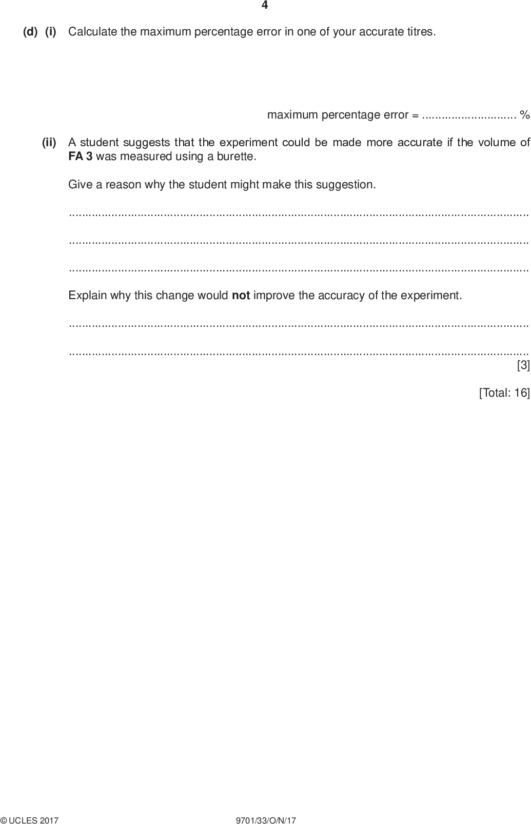 (d) (i) Calculate the maximum percentage error in one of your accurate titres. PMT (ii) A student suggests that the experiment could be made more accurate if the volume of FA 3 was measured using a burette. maximum percentage error =% Give a reason why the student might make this suggestion.Explain why this change would not improve the accuracy of the experiment.[3] [Total: 16]UCLES 2017 9701/33/O/N/17<br />
 PMT Question 2 starts on the next page.UCLES 2017 9701/33/O/N/17 [Turn over<br />
 PMT In this experiment you will determine the value of y in the formula for hydrated barium chloride, BaCl 2.yH2O. You will do this by measuring the mass loss when a sample of hydrated barium chloride is heated. BaCl 2.yH2O(s) BaCl 2(s) + yH2O(g) FA 5 is hydrated barium chloride, BaCl 2.yH2O. (a) Method Before starting any practical work, read through all the instructions and prepare a table for your results in the space provided.Weigh the crucible with a lid and record the mass. Add all the FA 5 to the crucible. Reweigh the crucible with the lid and FA 5. Record the mass. Place the crucible in the pipe-clay triangle on top of a tripod. Heat the crucible gently with the lid on for about 1 minute. Remove the lid and then heat more strongly for a further 4 minutes. Replace the lid and allow the crucible to cool. While the crucible is cooling you may wish to begin work on Question 3. Once the crucible has cooled, reweigh the crucible with the lid and contents. Record the mass. Calculate and record the mass of FA 5 used, the mass of the residue and the mass of water lost. II III IV [5]UCLES 2017 9701/33/O/N/17<br />
 PMT (b) Calculations Show your working and appropriate significant figures in the final answer to each step of your calculations. (i) Calculate the number of moles of barium chloride in the residue. You may assume all the water has been removed. (ii) Calculate the number of moles of water lost. moles of BaCl 2 =mol (iii) Calculate the value of y in BaCl 2.yH2O. moles of H2O lost =mol y =[3] (c) (i) For this experiment to give an accurate value for y, anhydrous barium chloride must be thermally stable. Explain fully what would happen to the value of y if BaCl 2 were to decompose slightly during heating.(ii) Starting with the same mass of hydrated barium chloride, suggest how you could modify the experiment to determine more accurately the mass of water lost.[3]UCLES 2017 9701/33/O/N/17 [Total: 11] [Turn over<br />
