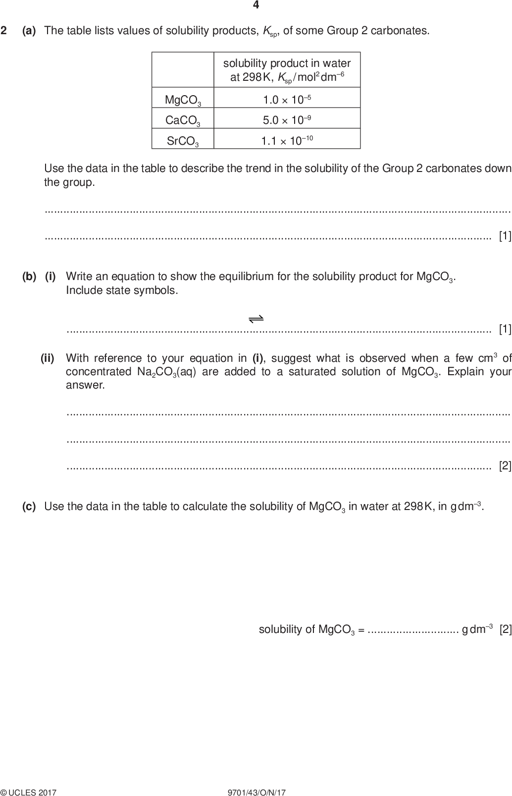 (a) The table lists values of solubility products, Ksp, of some Group 2 carbonates. PMT solubility product in water at 298 K, Ksp / mol2 dm6 MgCO3 CaCO3 SrCO3 1.0105 5.0109 1.11010 Use the data in the table to describe the trend in the solubility of the Group 2 carbonates down the group.[1] (b) (i) Write an equation to show the equilibrium for the solubility product for MgCO3. Include state symbols.[1] (ii) With reference to your equation in (i), suggest what is observed when a few cm3 of concentrated Na2CO3(aq) are added to a saturated solution of MgCO3. Explain your answer.[2] (c) Use the data in the table to calculate the solubility of MgCO3 in water at 298 K, in g dm3. solubility of MgCO3 =g dm3 [2]UCLES 2017 9701/43/O/N/17<br />
 PMT (d) (i) Magnesium nitrate decomposes at a lower temperature than barium nitrate. Explain why.[2] (ii) A sample of barium nitrate was heated strongly until no further change occurred. A white solid was formed. Write an equation for the action of heat on barium nitrate.[1] (iii) When water was added to the white solid produced in (d)(ii), an alkaline solution was produced. Adding sulfuric acid to this solution produced a white precipitate. Write equations to explain these observations.[2] [Total: 11]UCLES 2017 9701/43/O/N/17 [Turn over<br />
