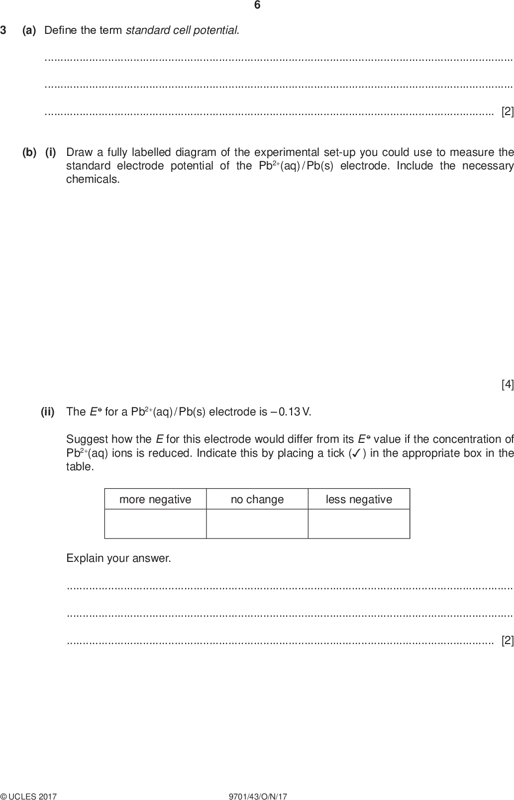 (a) Define the term standard cell potential. PMT[2] (b) (i) Draw a fully labelled diagram of the experimental set-up you could use to measure the standard electrode potential of the Pb2+(aq) / Pb(s) electrode. Include the necessary chemicals. (ii) The E o for a Pb2+(aq) / Pb(s) electrode is0.13 V. Suggest how the E for this electrode would differ from its E o value if the concentration of Pb2+(aq) ions is reduced. Indicate this by placing a tick () in the appropriate box in the table. more negative no change less negative [4] Explain your answer.[2]UCLES 2017 9701/43/O/N/17<br />
 PMT (c) Car batteries are made up of rechargeable lead-acid cells. Each cell consists of a negative electrode made of Pb metal and a positive electrode made of PbO2. The electrolyte is H2SO4(aq). When a lead-acid cell is in use, Pb2+ ions are precipitated out as PbSO4(s) at the negative electrode. Pb(s) + SO4 2(aq) PbSO4(s) + 2e (i) Calculate the mass of Pb that is converted to PbSO4 when a current of 0.40 A is delivered by the cell for 80 minutes. mass of Pb =g [2] (ii) Complete the half-equation for the reaction taking place at the positive electrode. PbO2(s) + SO4 2(aq) ++PbSO4(s) +[1] (d) The diagrams show how the voltage across two different cells changes with time when each cell is used to provide an electric current. lead-acid cell H2 / O2 fuel cell voltage / V voltage / V time / hours time / hours Suggest a reason why the voltage of the lead-acid cell changes after several hours,the voltage of the fuel cell remains constant.[2]UCLES 2017 9701/43/O/N/17 [Total: 13] [Turn over<br />
