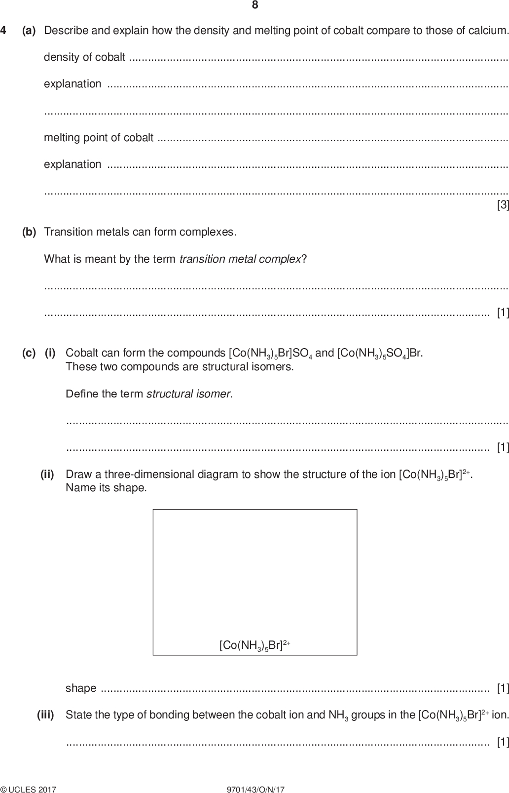 (a) Describe and explain how the density and melting point of cobalt compare to those of calcium. PMT density of cobaltexplanationmelting point of cobaltexplanation[3] (b) Transition metals can form complexes. What is meant by the term transition metal complex?[1] (c) (i) Cobalt can form the compounds [Co(NH3)5Br]SO4 and [Co(NH3)5SO4]Br. These two compounds are structural isomers. Define the term structural isomer.[1] (ii) Draw a three-dimensional diagram to show the structure of the ion [Co(NH3)5Br]2+. Name its shape. [Co(NH3)5Br]2+ shape[1] (iii) State the type of bonding between the cobalt ion and NH3 groups in the [Co(NH3)5Br]2+ ion.[1]UCLES 2017 9701/43/O/N/17<br />
 PMT (iv) State the oxidation number of cobalt in [Co(NH3)5Br]2+ [Co(NH3)5SO4]+ oxidation number of Co =oxidation number of Co =[1] (d) Solutions of the compounds [Co(NH3)5Br]SO4 and [Co(NH3)5SO4]Br can be distinguished from each other by simple chemical tests. Assume that any species bonded to the cobalt ion does not react in these tests. Complete the table with two different tests that could be used to positively identify each compound. Give the expected observation with each compound. test observation with [Co(NH3)5Br]SO4(aq) observation with [Co(NH3)5SO4]Br(aq) [2] (e) The two compounds [Co(NH3)5Br]SO4 and [Co(NH3)5SO4]Br are different colours. Explain why the colours of the two compounds are different.[2] (f) Some transition metals and their compounds act as catalysts. The catalysis can be classified as heterogeneous or homogeneous. Complete the table by placing one tick () in each row to indicate the type of catalysis in each reaction. heterogeneous homogeneous Fe in the Haber process Fe2+ in the I / S2O8 2 reaction NO2 in the oxidation of SO2 V2O5 in the Contact processUCLES 2017 9701/43/O/N/17 [2] [Total: 14] [Turn over<br />
