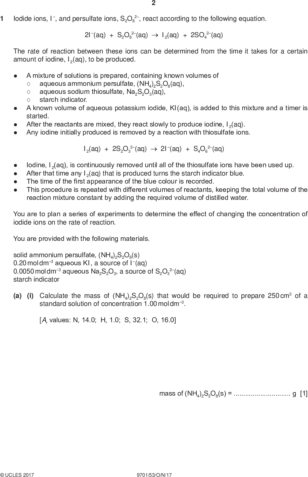 PMT Iodide ions, I, and persulfate ions, S2O8 2, react according to the following equation. 2I(aq) + S2O8 2(aq) I2(aq) + 2SO4 2(aq) The rate of reaction between these ions can be determined from the time it takes for a certain amount of iodine, I2(aq), to be produced.starch indicator. A mixture of solutions is prepared, containing known volumes ofaqueous ammonium persulfate, (NH4)2S2O8(aq),aqueous sodium thiosulfate, Na2S2O3(aq),A known volume of aqueous potassium iodide, KI(aq), is added to this mixture and a timer is started. After the reactants are mixed, they react slowly to produce iodine, I2(aq). Any iodine initially produced is removed by a reaction with thiosulfate ions. I2(aq) + 2S2O3 2(aq) 2I(aq) + S4O6 2(aq) Iodine, I2(aq), is continuously removed until all of the thiosulfate ions have been used up. After that time any I2(aq) that is produced turns the starch indicator blue. The time of the first appearance of the blue colour is recorded. This procedure is repeated with different volumes of reactants, keeping the total volume of the reaction mixture constant by adding the required volume of distilled water. You are to plan a series of experiments to determine the effect of changing the concentration of iodide ions on the rate of reaction. You are provided with the following materials. solid ammonium persulfate, (NH4)2S2O8(s) 0.20 mol dm3 aqueous KI, a source of I(aq) 0.0050 mol dm3 aqueous Na2S2O3, a source of S2O3 starch indicator 2(aq) (a) (i) Calculate the mass of (NH4)2S2O8(s) that would be required to prepare 250 cm3 of a standard solution of concentration 1.00 mol dm3. [Ar values: N, 14.0; H, 1.0; S, 32.1; O, 16.0] mass of (NH4)2S2O8(s) =g [1]UCLES 2017 9701/53/O/N/17<br />
 PMT (ii) Describe how, after weighing the mass calculated in (i), you would prepare this standard solution for use in your experiment. Give the name and capacity, in cm3, of any apparatus used.[2] (iii) Explain how the use of starch solution improves the accuracy of the experiment.[1] (b) A student planned five experiments to investigate the effect of iodide concentration, [I], on the rate of reaction. The table shows the volumes used in experiment 1. Complete the table for experiments 2 to 5. volume of 1.00 mol dm3 (NH4)2S2O8(aq) / cm3 volume of 0.20 mol dm3 KI(aq) / cm3 25.0 10.0 volume of water / cm3 0.0 experiment volume of 0.0050 mol dm3 Na2S2O3(aq) / cm3 5.0 5.0 5.0 5.0 5.0 volume of starch solution / cm3 1.0 1.0 1.0 1.0 1.0 [3]UCLES 2017 9701/53/O/N/17 [Turn over<br />
 PMT (c) In a different experiment, a student mixed the following solutions and measured the time taken for the reaction.10.0 cm3 of 1.00 mol dm3 (NH4)2S2O8(aq)5.0 cm3 of 0.0050 mol dm3 Na2S2O3(aq)5.0 cm3 of 0.20 mol dm3 KI(aq)1.0 cm3 of starch indicator (i) The time taken for the blue colour to appear was 134 seconds (to the nearest second). Calculate the rate of production of moles of I2, in mol dm3 s1. rate of production of moles of I2 =mol dm3 s1 [3] (ii) What should the student have done to make sure that the results were reliable?[1] (iii) The 5.0 cm3 of 0.0050 mol dm3 Na2S2O3(aq) was measured using a 50 cm3 burette which had graduations every 0.1 cm3. Calculate the maximum percentage error in the measured volume of this solution. percentage error =% [1] (d) A second student tried to perform the same experiment but found that the reaction mixture turned blue immediately after KI(aq) was added. State what error the student had made.[1]UCLES 2017 9701/53/O/N/17<br />
 PMT (e) The following information gives some of the hazards associated with the chemicals used in the procedure. Ammonium persulfate Solid is oxidising and hazardous to the environment. Contact with combustible material may cause fire. It is classified as health hazard, is harmful if swallowed and is irritating to eyes, respiratory system and skin. Solutions equal to or more concentrated than 0.2 mol dm3 should be labelled health hazard and hazardous to the environment. Solutions equal to or more concentrated than 0.05 mol dm3 but less concentrated than 0.2 mol dm3 should be labelled health hazard. Potassium iodide Sodium thiosulfate All solutions are low hazard. All solutions are low hazard. Describe one relevant precaution, other than eye protection and a lab coat, that should be taken to keep the risk associated with the chemicals used to a minimum. Explain your answer.[1] [Total: 14]UCLES 2017 9701/53/O/N/17 [Turn over<br />
 BLANK PAGE PMTUCLES 2017 9701/53/O/N/17<br />
