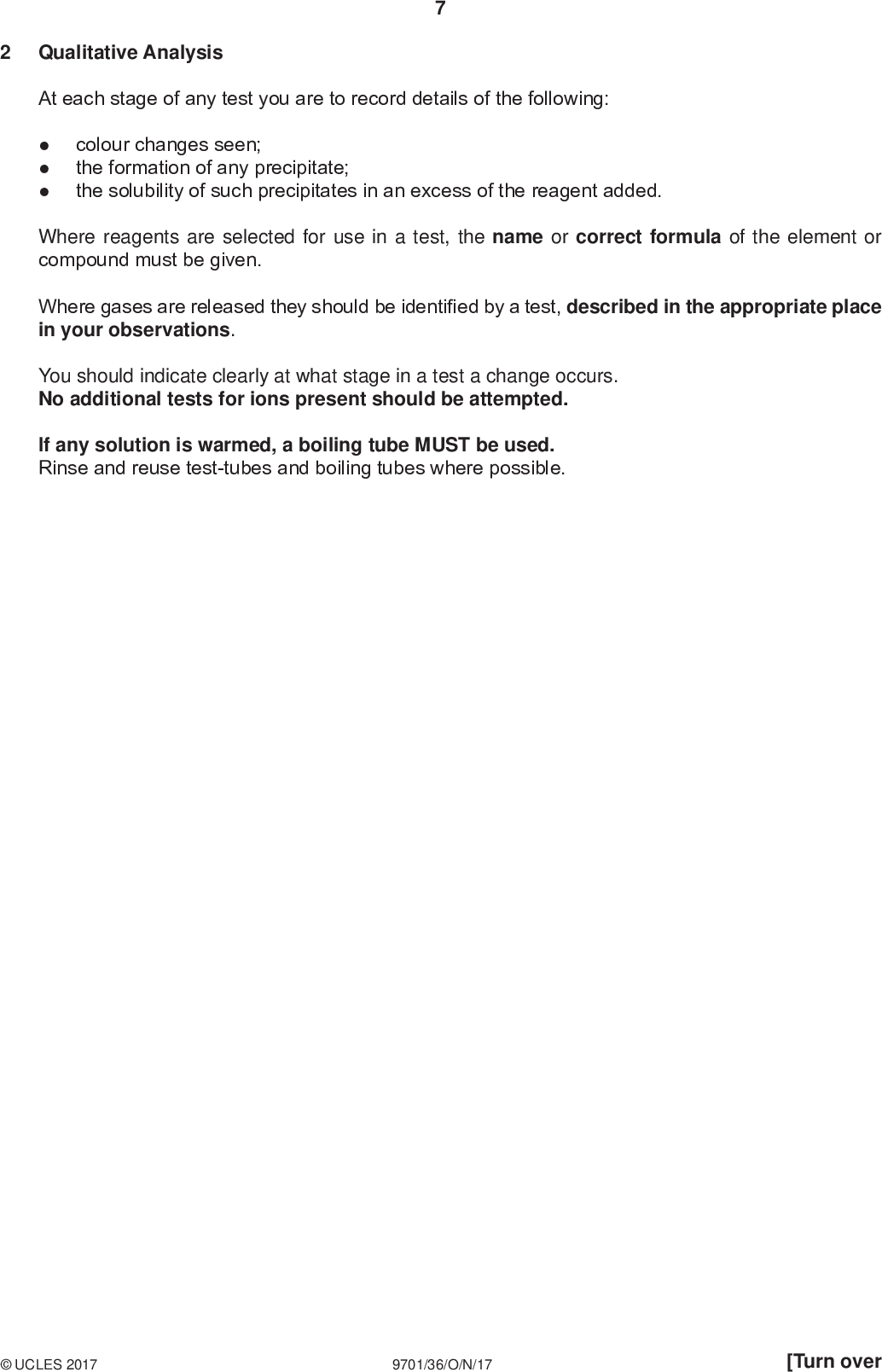 PMT Qualitative Analysis At each stage of any test you are to record details of the following:colour changes seen; the formation of any precipitate; the solubility of such precipitates in an excess of the reagent added. Where reagents are selected for use in a test, the name or correct formula of the element or compound must be given. Where gases are released they should be identified by a test, described in the appropriate place in your observations. You should indicate clearly at what stage in a test a change occurs. No additional tests for ions present should be attempted. If any solution is warmed, a boiling tube MUST be used. Rinse and reuse test-tubes and boiling tubes where possible.UCLES 2017 9701/36/O/N/17 [Turn over<br />
 FB 5, FB 6 and FB 7 are aqueous solutions that each have an ion containing one of the metals from those listed in the Qualitative Analysis Notes. (a) Carry out the following tests and record your observations. test observations PMT (i) To a 1 cm depth of FB 5 in a test-tube add a 1 cm depth of aqueous sodium hydroxide, then add several drops of hydrogen peroxide. (ii) To a 1 cm depth of FB 6 in a test-tube add aqueous sodium hydroxide. (iii) (iv) (v) To a 1 cm depth of FB 6 in a test-tube add several drops of hydrogen peroxide and then add aqueous sodium hydroxide. To a 1 cm depth of FB 6 in a test-tube add a 1 cm depth of dilute sulfuric acid and then add a few drops of FB 7. To a 1 cm depth of FB 6 in a test-tube add a 1 cm depth of FB 7. (vi) To a 1 cm depth of aqueous potassium iodide in a test-tube add a few drops of FB 7, then add a few drops of aqueous starch. (b) Identify the metal present in FB 5, FB 6 and FB 7. FB 5 containsFB 6 containsFB 7 contains[8] [3]UCLES 2017 9701/36/O/N/17<br />
 PMT (c) What do your observations in (a)(vi) tell you about what has happened to the iodide ions on addition of FB 7 to KI(aq)? You may give your answer in the form of an equation.[1] (d) (i) FB 8 is a solid sample of the compound present in aqueous solution FB 7. Heat all of FB 8 in a hard-glass test-tube gently for about 10 s and then strongly for about 20 s. observations(ii) Leave the test-tube and contents to cool completely. To the cooled test-tube add a 1 cm depth of aqueous sodium hydroxide. Observe the appearance of the contents of the test-tube. appearance[2] (e) FB 6 contains one of the anions Cl , Br , I, SO4 2 or SO3 2. (i) Construct a table to show reagents you would use to identify which anion is present in FB 6. Include in your table space to record your observations and deductions. (ii) Carry out your tests on FB 6 until you have identified the anion. Record your observations and deductions in your table.UCLES 2017 9701/36/O/N/17 anion in FB 6 =[3] [Total: 17] [Turn over<br />

