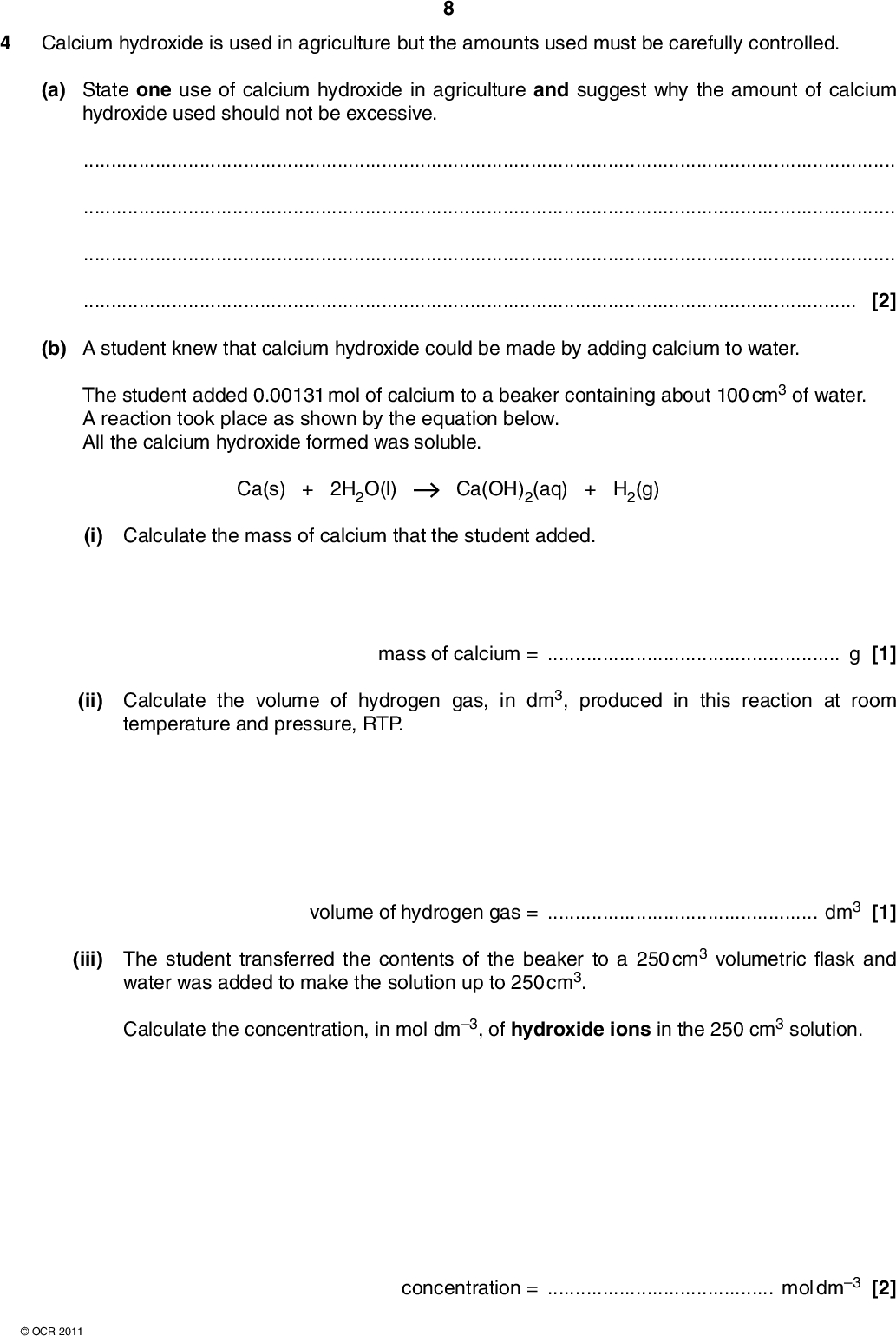 4 Calcium hydroxide is used in agriculture but the amounts used must be carefully controlled. (a) State one use of calcium hydroxide in agriculture and suggest why the amount of calcium hydroxide used should not be excessive.[2] (b) A student knew that calcium hydroxide could be made by adding calcium to water. The student added 0.00131 mol of calcium to a beaker containing about 100 cm3 of water. A reaction took place as shown by the equation below. All the calcium hydroxide formed was soluble. Ca(s) + 2H2O(l) Ca(OH)2(aq) + H2(g) (i) Calculate the mass of calcium that the student added. mass of calcium =g [1] (ii) Calculate the volume of hydrogen gas, in dm3, produced in this reaction at room temperature and pressure, RTP. volume of hydrogen gas =dm3 [1] (iii) The student transferred the contents of the beaker to a 250 cm3 volumetric flask and water was added to make the solution up to 250 cm3. Calculate the concentration, in mol dm3, of hydroxide ions in the 250 cm3 solution.OCR 2011 concentration =mol dm3 [2]<br />
 (c) The student repeated the experiment using the same mass of pure barium. The student found that a smaller volume of hydrogen gas was produced, measured at RTP. (i) Explain why.[1] (ii) Suggest one other difference the student would observe between the reactions of water with calcium and of water with barium.[1] [Total: 8]OCR 2011 Turn over<br />
