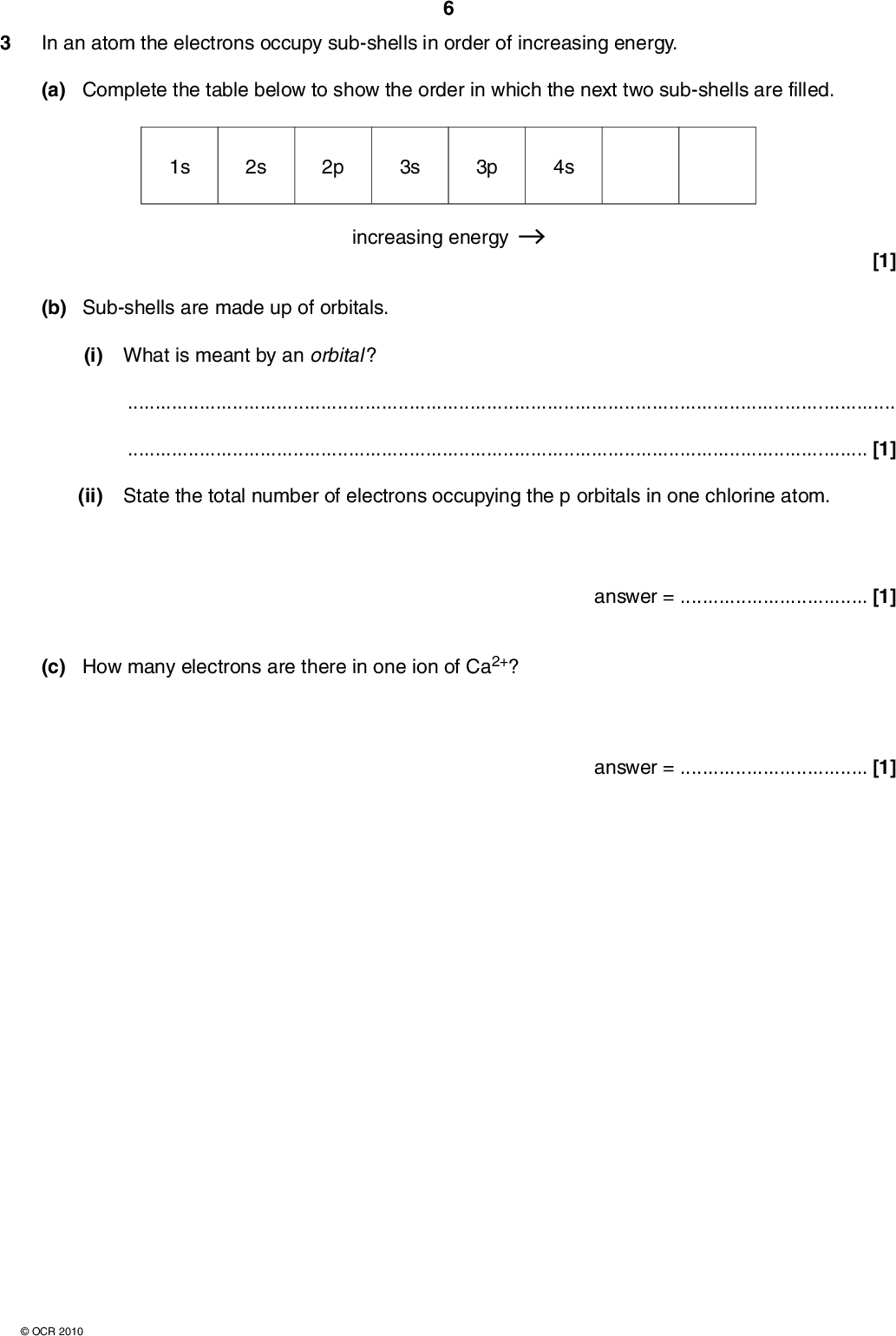 In an atom the electrons occupy sub-shells in order of increasing energy. (a) Complete the table below to show the order in which the next two sub-shells are filled. 1s 2s 2p 3s 3p 4s increasing energy [1] (b) Sub-shells are made up of orbitals. (i) What is meant by an orbital ?[1] (ii) State the total number of electrons occupying the p orbitals in one chlorine atom. (c) How many electrons are there in one ion of Ca2+? answer =[1] answer =[1]OCR 2010<br />
 (d) The successive ionisation energies of aluminium are shown in the table below. Some of these ionisations involve the removal of an electron from an s sub-shell. ionisation energy / kJ mol1 ionisation number 578 1817 2745 11 578 14 831 18 378 23 296 27 460 31 862 38 458 42 655 1st 2nd 3rd 4th 5th 6th 7th 8th 9th 10th 11th (i) State all the ionisation numbers that involve the removal of an electron from s sub-shells.[2] (ii) Write the equation that represents the third ionisation energy of Al. Include state symbols.[2] [Total: 8]OCR 2010 Turn over<br />
