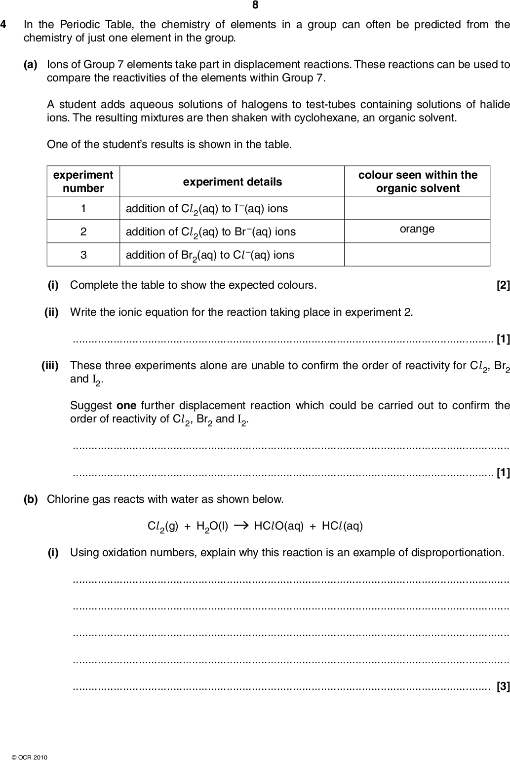 In the Periodic Table, the chemistry of elements in a group can often be predicted from the chemistry of just one element in the group. (a) Ions of Group 7 elements take part in displacement reactions. These reactions can be used to compare the reactivities of the elements within Group 7. A student adds aqueous solutions of halogens to test-tubes containing solutions of halide ions. The resulting mixtures are then shaken with cyclohexane, an organic solvent. One of the students results is shown in the table. experiment number experiment details colour seen within the organic solvent addition of Cl 2(aq) to I (aq) ions addition of Cl 2(aq) to Br (aq) ions addition of Br2(aq) to Cl (aq) ions orange (i) Complete the table to show the expected colours. [2] (ii) Write the ionic equation for the reaction taking place in experiment 2.[1] (iii) These three experiments alone are unable to confirm the order of reactivity for Cl 2, Br2 and I2. Suggest one further displacement reaction which could be carried out to confirm the order of reactivity of Cl 2, Br2 and I2.[1] (b) Chlorine gas reacts with water as shown below. Cl 2(g) + H2O(l) HCl O(aq) + HCl (aq) (i) Using oxidation numbers, explain why this reaction is an example of disproportionation.[3]OCR 2010<br />
 (ii) State one benefit for public health, of the reaction between chlorine gas and water.[1] (c) Group 2 elements and compounds show periodic trends. One trend is shown by the effect of heat upon Group 2 carbonates. A student carried out an experiment to find out the volume of carbon dioxide obtained by heating a weighed sample of magnesium carbonate. The student placed a 1.47 g sample of MgCO3 into a test-tube and heated it until there was no further change in mass. The following reaction took place. MgCO3(s) MgO(s) + CO2(g) (i) What type of reaction is this?[1] (ii) What volume of CO2, in dm3, would have been given off when measured at room temperature and pressure? The molar mass of MgCO3 = 84.3 g mol1 answer = dm3 [2] (iii) The student repeated the experiment a further three times, using the same number of moles of CaCO3, SrCO3 and BaCO3. What trend in the behaviour of the Group 2 carbonates would be observed by the student?[1]OCR 2010 [Total: 12] Turn over<br />
