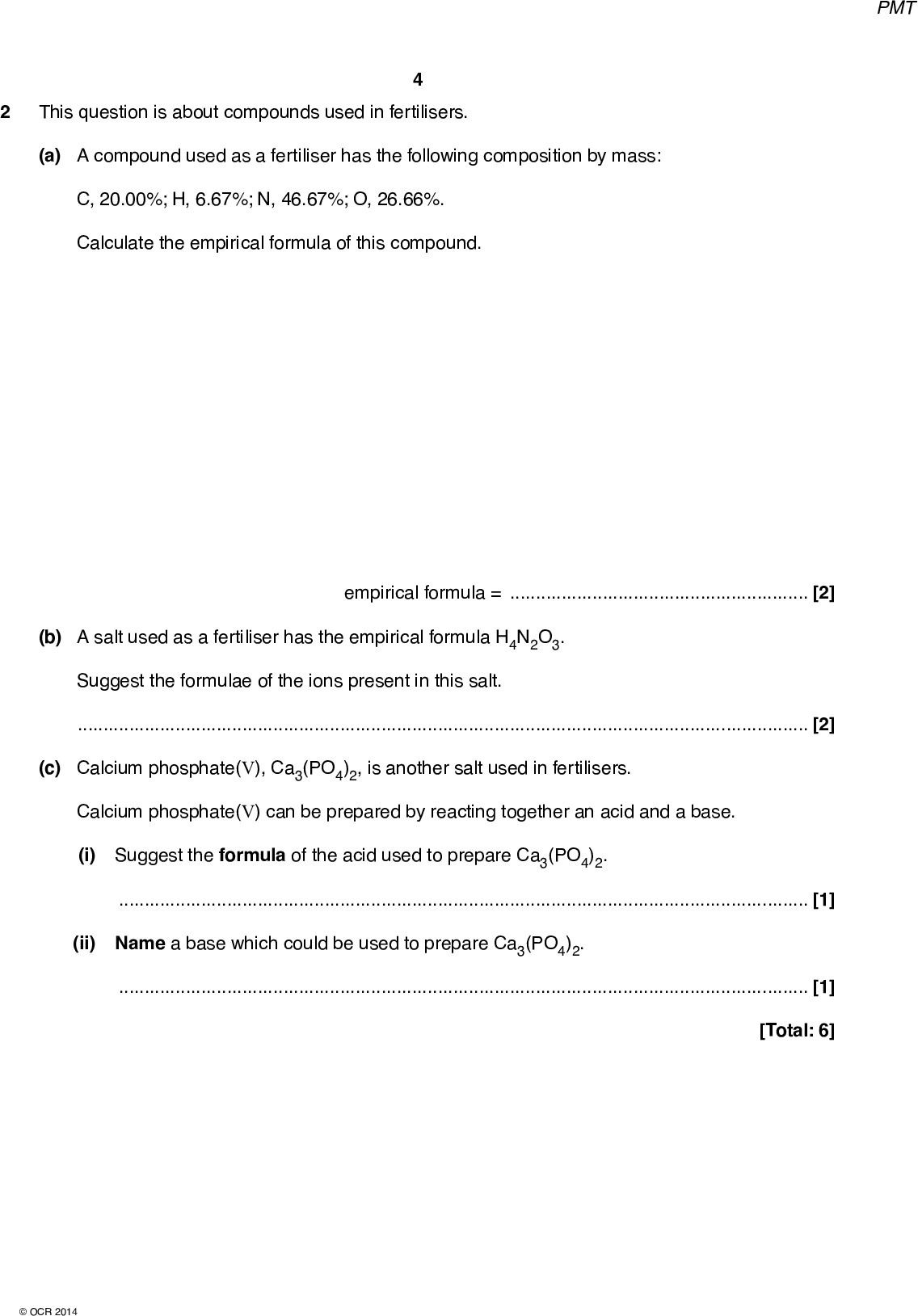 PMT This question is about compounds used in fertilisers. (a) A compound used as a fertiliser has the following composition by mass: C, 20.00%; H, 6.67%; N, 46.67%; O, 26.66%. Calculate the empirical formula of this compound. empirical formula =[2] (b) A salt used as a fertiliser has the empirical formula H4N2O3. Suggest the formulae of the ions present in this salt.[2] (c) Calcium phosphate(V), Ca3(PO4)2, is another salt used in fertilisers. Calcium phosphate(V) can be prepared by reacting together an acid and a base. (i) Suggest the formula of the acid used to prepare Ca3(PO4)2.[1] (ii) Name a base which could be used to prepare Ca3(PO4)2.[1] [Total: 6]OCR 2014<br />

