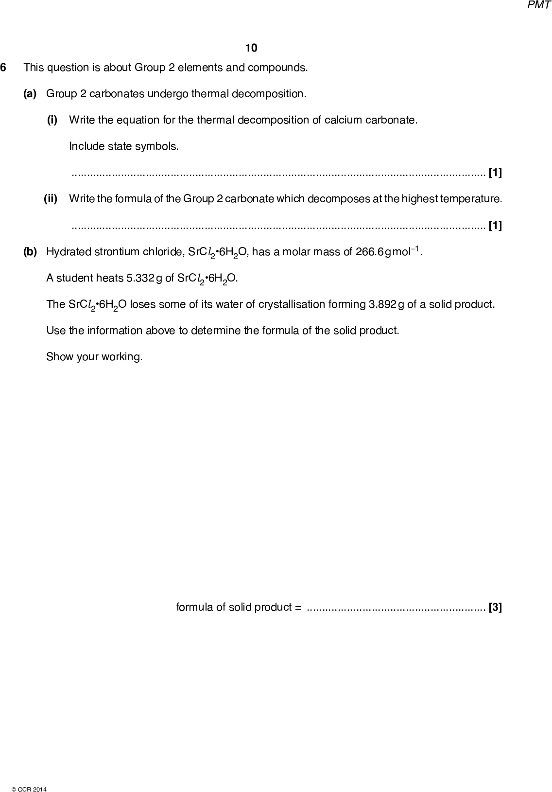 10 PMT This question is about Group 2 elements and compounds. (a) Group 2 carbonates undergo thermal decomposition. (i) Write the equation for the thermal decomposition of calcium carbonate. Include state symbols.[1] (ii) Write the formula of the Group 2 carbonate which decomposes at the highest temperature.[1] (b) Hydrated strontium chloride, SrCl26H2O, has a molar mass of 266.6 g mol1. A student heats 5.332 g of SrCl26H2O. The SrCl26H2O loses some of its water of crystallisation forming 3.892 g of a solid product. Use the information above to determine the formula of the solid product. Show your working. formula of solid product =[3]OCR 2014<br />
 11 PMT (c) A chemist carries out reactions of barium and barium nitride, Ba3N2. Reaction 1 Barium is reacted with water. Reaction 2 Reaction 3 Barium nitride is reacted with water, forming an alkaline solution and an alkaline gas. Barium is reacted with an excess of oxygen at 500C, forming barium peroxide, BaO2. (i) Write equations for Reaction 1 and Reaction 2. Ignore state symbols. Reaction 1:Reaction 2:[3] (ii) Predict the structure and bonding of Ba3N2.[1] (iii) BaO2 formed in Reaction 3 contains barium and peroxide ions. The peroxide ion has the structure [OO]2. Suggest a dot-and-cross diagram for BaO2. Show outer shell electrons only. [1] [Total: 10] END OF QUESTION PAPEROCR 2014<br />

