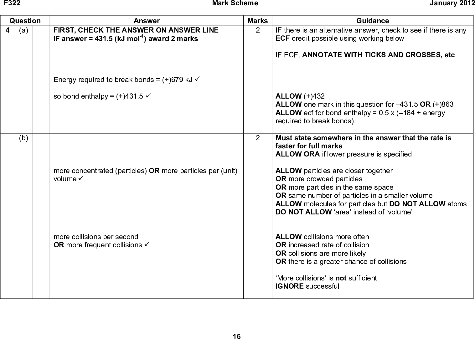 F322 Question 4 (a) Mark Scheme January 2012 Answer FIRST, CHECK THE ANSWER ON ANSWER LINE IF answer = 431.5 (kJ mol-1) award 2 marks Energy required to break bonds = (+)679 kJ (cid:57) so bond enthalpy = (+)431.5 (cid:57) (b) more concentrated (particles) OR more particles per (unit) volume (cid:57) more collisions per second OR more frequent collisions (cid:57) 16 Marks Guidance IF there is an alternative answer, check to see if there is any ECF credit possible using working below IF ECF, ANNOTATE WITH TICKS AND CROSSES, etc ALLOW (+)432 ALLOW one mark in this question for 431.5 OR (+)863 ALLOW ecf for bond enthalpy = 0.5 x (184 + energy required to break bonds) Must state somewhere in the answer that the rate is faster for full marks ALLOW ORA if lower pressure is specified ALLOW particles are closer together OR more crowded particles OR more particles in the same space OR same number of particles in a smaller volume ALLOW molecules for particles but DO NOT ALLOW atoms DO NOT ALLOW area instead of volume ALLOW collisions more often OR increased rate of collision OR collisions are more likely OR there is a greater chance of collisions More collisions is not sufficient IGNORE successful<br />
 F322 Question 4 (c) Mark Scheme January 2012 Answer y-axis label is '(number of) molecules' AND x-axis label is 'energy' AND one correct curve (cid:57) Correct curve for lower temperature (labelled) (cid:57) Activation energy does not change OR clearly labelled on diagram, e.g. Ea OR E (cid:57) Fewer molecules have energy above activation energy OR fewer molecules have enough energy to react (cid:57) So fewer successful collisions (cid:57) Marks Guidance ANNOTATE ANSWER WITH TICKS AND CROSSES ETC Assume answers refer to lower temperature and rate decreases unless specified otherwise ALLOW ORA i.e. correct explanation for why higher temperatures increase rate if clearly specified ALLOW particles instead of molecules throughout question DO NOT ALLOW atoms the first time it appears in the answer Boltzmann distribution - must start at origin and must not end up at 0 on y-axis i.e. must not touch x-axis Maximum of curve to left AND higher than maximum of higher temperature curve AND below higher temp line at higher energy as shown in diagram below IGNORE minor point of inflexion of both curves ALLOW ORA for higher temperature if specified Fewer molecules have enough energy to collide successfully is worth one mark Fewer collisions per second is not sufficient 17<br />
 F322 Question Mark Scheme Marks January 2012 Guidance Answer lower temperature Ea (number of) molecules (d) (i) Cl2 (cid:198) 2Cl (cid:57) (ii) HCl + H (cid:57) HCl + Cl (cid:57) (iii) Any two from: H + H (cid:198) H2 (cid:57) Cl + Cl (cid:198) Cl2 (cid:57) H + Cl (cid:198) HCl (cid:57) energy fewer molecules with energy above Ea No need to show radicals with a dot No need to show radicals with a dot No need to show radicals with a dot Total 14 18<br />
