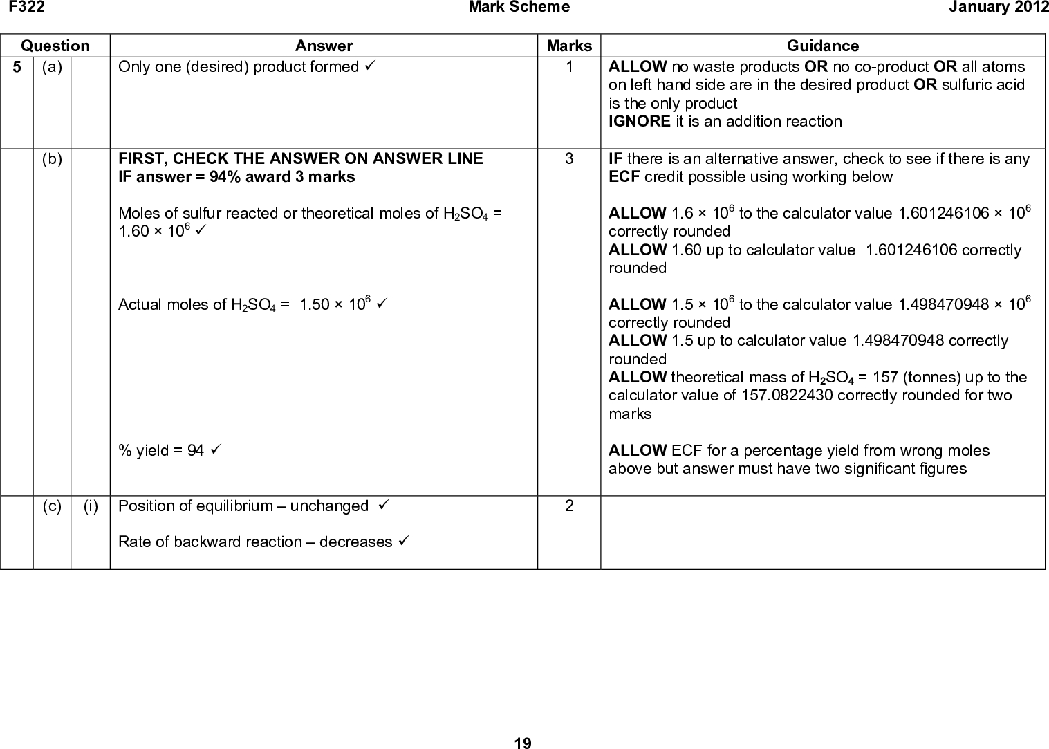 January 2012 Guidance ALLOW no waste products OR no co-product OR all atoms on left hand side are in the desired product OR sulfuric acid is the only product IGNORE it is an addition reaction IF there is an alternative answer, check to see if there is any ECF credit possible using working below ALLOW 1.6106 to the calculator value 1.601246106106 correctly rounded ALLOW 1.60 up to calculator value 1.601246106 correctly rounded ALLOW 1.5106 to the calculator value 1.498470948106 correctly rounded ALLOW 1.5 up to calculator value 1.498470948 correctly rounded ALLOW theoretical mass of H2SO4 = 157 (tonnes) up to the calculator value of 157.0822430 correctly rounded for two marks ALLOW ECF for a percentage yield from wrong moles above but answer must have two significant figures F322 Question 5 (a) Only one (desired) product formed (cid:57) Answer Mark Scheme Marks (b) (c) FIRST, CHECK THE ANSWER ON ANSWER LINE IF answer = 94% award 3 marks Moles of sulfur reacted or theoretical moles of H2SO4 = 1.60106 (cid:57) Actual moles of H2SO4 = 1.50106 (cid:57) % yield = 94 (cid:57) (i) Position of equilibriumunchanged (cid:57) Rate of backward reactiondecreases (cid:57) 19<br />
 F322 Question 5 (ii) (c) Mark Scheme January 2012 Marks Answer (equilibrium position shifts) to the left because (forward) reaction is exothermic OR equilibrium position shifts) to the left because reverse reaction is endothermic (cid:57) (iii) (equilibrium position shifts) to the left because there are more moles (of gas) on the reactant side OR (equilibrium position shifts) to the left because there are fewer moles (of gas) on product side (cid:57) 20 Guidance Both position of equilibrium AND explanation needed for one mark Note: ALLOW suitable alternatives for to left, e.g. towards SO2 or O2 / towards reactants OR in backward direction OR in reverse direction OR decreases yield of SO3/products ALLOW favours the left, as alternative for shifts equilibrium to left ALLOW reaction gives out heat for exothermic ALLOW reaction takes in heat for endothermic ALLOW moves to the left in the endothermic direction ALLOW ORA if specified IGNORE responses in terms of rate Both position of equilibrium AND explanation needed for one mark Note: ALLOW suitable alternatives for to left, e.g.: towards SO2 or O2 / towards reactants OR in backward direction OR in reverse direction OR decreases yield of SO3/products ALLOW favours the left, as alternative for shifts equilibrium to left ALLOW correct reference to volume of gases e.g. shifts to the left because there is a smaller volume of gas on the product side ALLOW ORA if specified IGNORE responses in terms of rate<br />
 F322 Question 5 (d) (i) Correct structure (cid:57) CH3 OR OR CH3 CH3 CH3 Mark Scheme Marks January 2012 Guidance ALLOW correct structural OR displayed OR skeletal formula OR mixture of the above (as long as unambiguous) ALLOW bonds going to any part of the CH3, CH2 and CH bonds ALLOW vertical bond to any part of the OH group DO NOT ALLOW horizontal HO in the formula ALLOW as a slip one stick with no H on in a displayed formula IGNORE name Answer OH OH OH 21<br />
 F322 Question 5 (d) (ii) Correct structure for L (cid:57) Answer Mark Scheme Marks January 2012 Guidance ALLOW correct structural OR displayed OR skeletal formula OR mixture of the above (as long as unambiguous) for L, M and N e.g. CH2CH3 H3C Correct structure for M (cid:57) H3C CH2CH3 Correct structure for N (cid:57) H L or M L or M NCH2CHCH2CH2CH3 Answers to L and M are interchangeable IGNORE cis/trans OR E/Z labels ALLOW as a slip one stick with no H on in a displayed formula ALLOW 2 marks if three correct structures are drawn but some are in the wrong boxes ALLOW 1 mark if two correct structures are drawn but in the wrong boxes 22<br />
 Answer CH3 OH (cid:57) F322 Question 5 (d) (iii) Mark Scheme Marks Total 13 January 2012 Guidance ALLOW correct structural OR displayed OR skeletal formula OR mixture of the above (as long as unambiguous) ALLOW vertical bond to any part of the OH group DO NOT ALLOW horizontal HO in the formula ALLOW as a slip one stick with no H on in a displayed formula 23<br />

