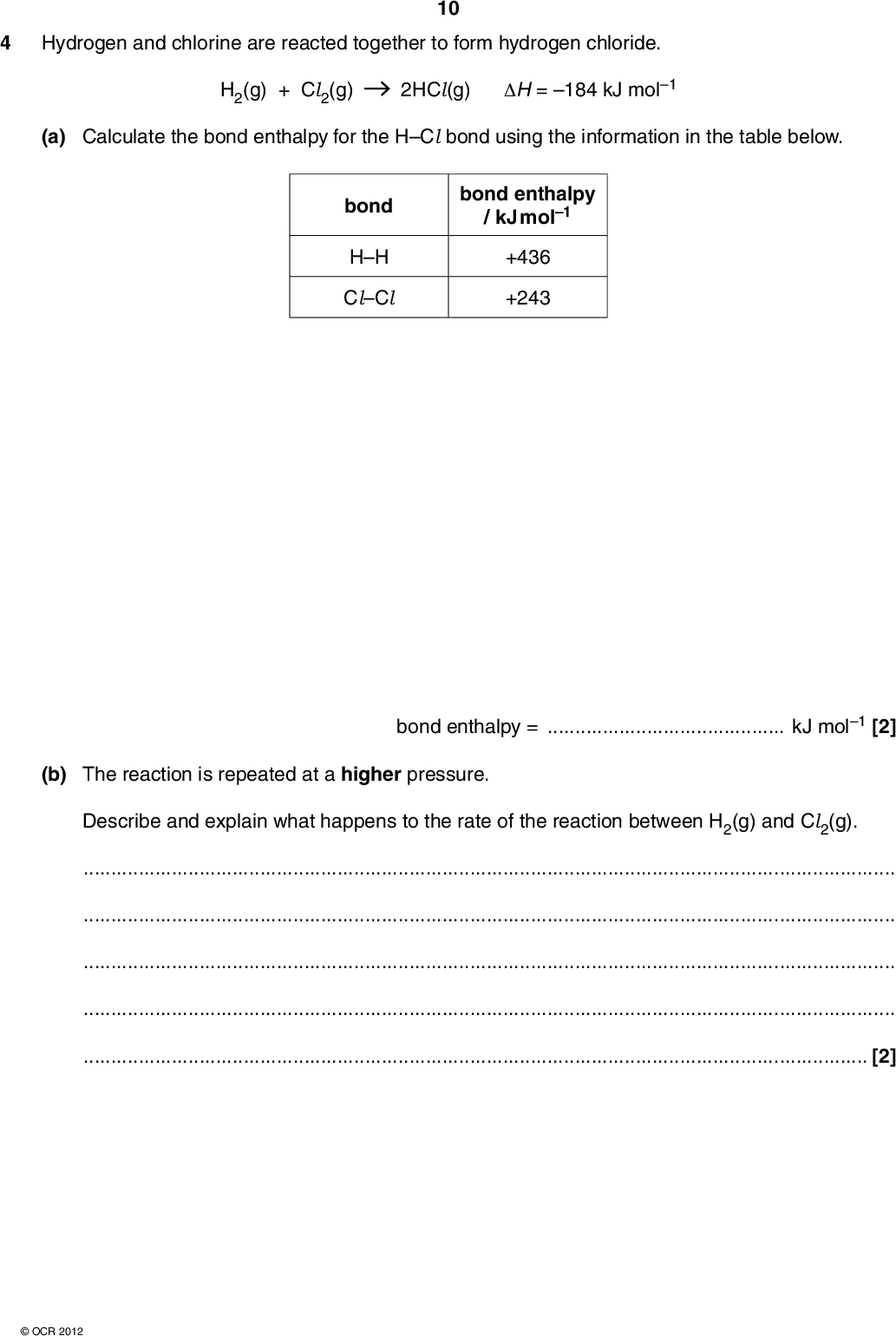 4 Hydrogen and chlorine are reacted together to form hydrogen chloride. H2(g) + Cl2(g) 2HCl(g) H = 184 kJ mol1 10 (a) Calculate the bond enthalpy for the HCl bond using the information in the table below. bond HH ClCl bond enthalpy / kJ mol1 +436 +243 bond enthalpy =kJ mol1 [2] (b) The reaction is repeated at a higher pressure. Describe and explain what happens to the rate of the reaction between H2(g) and Cl2(g).[2]OCR 2012<br />
 (c) The reaction is repeated again. This time the temperature is decreased. 11 Describe and explain, by drawing appropriately labelled Boltzmann distributions, what happens to the rate of reaction between H2(g) and Cl2(g).[5] (d) The mechanism of the reaction between H2(g) and Cl2(g) involves initiation, propagation and termination. (i) The initiation step is the homolytic fission of the covalent bond in a chlorine molecule. Write an equation to show this homolytic fission.[1] (ii) Complete the following equations which show the propagation steps. Cl + H2 H + Cl2++(iii) Suggest equations for two termination steps. [2][2]OCR 2012 [Total: 14] Turn over<br />
