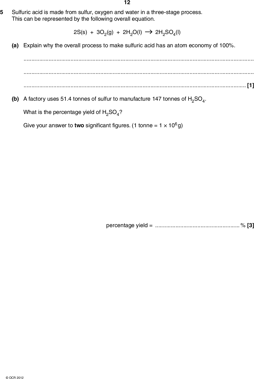 5 Sulfuric acid is made from sulfur, oxygen and water in a three-stage process. This can be represented by the following overall equation. 12 2S(s) + 3O2(g) + 2H2O(l) 2H2SO4(l) (a) Explain why the overall process to make sulfuric acid has an atom economy of 100%.[1] (b) A factory uses 51.4 tonnes of sulfur to manufacture 147 tonnes of H2SO4. What is the percentage yield of H2SO4? Give your answer to two significant figures. (1 tonne = 1106 g) percentage yield =% [3]OCR 2012<br />
 (c) One of the reactions involved in making sulfuric acid converts sulfur dioxide, SO2, into sulfur trioxide, SO3. 13 2SO2(g) + O2(g) 2SO3(g) H = 197 kJ mol1 This reaction can be carried out at 450 C and 3 atmospheres pressure in the presence of a V2O5 catalyst. Under these conditions the position of equilibrium is almost completely on the right-hand side. (i) A research chemist investigates this reaction. He uses a temperature of 450 C and 3 atmospheres pressure. The research chemist does not use the catalyst. Predict the changes, if any, on each of the following. position of equilibriumrate of backward reaction[2] (ii) The temperature of the reaction mixture is increased to 600 C. State and explain what will happen to the position of equilibrium.[1] (iii) The pressure of the reaction mixture is decreased to 2 atmospheres. State and explain what will happen to the position of equilibrium.[1]OCR 2012 Turn over<br />
 (d) Concentrated H2SO4 is used as an acid catalyst in the elimination of water from alcohols. 14 There are several alcohols that are structural isomers with the formula C5H11OH. When these alcohols are heated with H2SO4 they form alkenes. C5H11OH C5H10 + H2O (i) Pentan-1-ol is a structural isomer of C5H11OH that is a primary alcohol. Draw the structure of another structural isomer of C5H11OH that is a primary alcohol. (ii) Pentan-2-ol is a structural isomer of C5H11OH that is a secondary alcohol. Pentan-2-ol is heated with H2SO4. Three alkenes are formed, L, M and N. L and M are stereoisomers.N is a structural isomer of the stereoisomers L and M. Draw the structures for alkenes L, M and N. alkene L alkene M alkene N [1] [3]OCR 2012<br />
 (iii) One structural isomer of C5H11OH is an alcohol that cannot be oxidised by heating with acidified potassium dichromate(VI). 15 Draw the structure of this alcohol. [1] [Total: 13]OCR 2012 Turn over<br />
