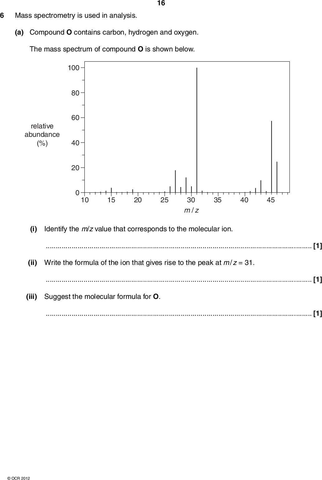 6 Mass spectrometry is used in analysis. 16 (a) Compound O contains carbon, hydrogen and oxygen. The mass spectrum of compound O is shown below. 100 80 60 40 20 relative abundance (%) 10 15 20 25 35 40 45 30 m / z (i) Identify the m/z value that corresponds to the molecular ion.[1] (ii) Write the formula of the ion that gives rise to the peak at m / z = 31.[1] (iii) Suggest the molecular formula for O.[1]OCR 2012<br />
 (b) A scientist analyses a sample of Moon rock. She uses mass spectrometry to find out which metal the sample contains. 17 The mass spectrum of the sample shows m/z peaks as shown in the table. m/z value percentage abundance (%) 63 65 72.2 27.8 Positive ions, X+, of the metal were responsible for the two m/z peaks. Identify the metal X by calculating its relative atomic mass to one decimal place. relative atomic mass of X =metal X =[3] [Total: 6]OCR 2012 Turn over<br />

