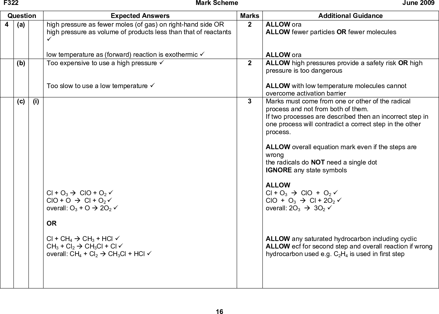 F322 Question 4 (a) (b) (c) (i) Mark Scheme June 2009 Marks Expected Answers high pressure as fewer moles (of gas) on right-hand side OR high pressure as volume of products less than that of reactants (cid:57) low temperature as (forward) reaction is exothermic (cid:57) Too expensive to use a high pressure (cid:57) Too slow to use a low temperature (cid:57) Cl + O3 (cid:198) ClO + O2 (cid:57) ClO + O (cid:198) Cl + O2 (cid:57) overall: O3 + O (cid:198) 2O2 (cid:57) OR Cl + CH4 (cid:198) CH3 + HCl (cid:57) CH3 + Cl2 (cid:198) CH3Cl + Cl (cid:57) overall: CH4 + Cl2 (cid:198) CH3Cl + HCl (cid:57) Additional Guidance ALLOW ora ALLOW fewer particles OR fewer molecules ALLOW ora ALLOW high pressures provide a safety risk OR high pressure is too dangerous ALLOW with low temperature molecules cannot overcome activation barrier Marks must come from one or other of the radical process and not from both of them. If two processes are described then an incorrect step in one process will contradict a correct step in the other process. ALLOW overall equation mark even if the steps are wrong the radicals do NOT need a single dot IGNORE any state symbols ALLOW Cl + O3 (cid:198) ClO + O2 (cid:57) ClO + O3 (cid:198) Cl + 2O2 (cid:57) overall: 2O3 (cid:198) 3O2 (cid:57) ALLOW any saturated hydrocarbon including cyclic ALLOW ecf for second step and overall reaction if wrong hydrocarbon used e.g. C2H4 is used in first step 16<br />
 Mark Scheme Marks F322 Question (ii) Expected Answers H shown and products below reactants (cid:57) Ea shown (cid:57) Ec shown < Ea (cid:57) (d) Any FOUR from: June 2009 Additional Guidance NOT double headed arrows but apply ecf for more than one double headed arrow ALLOW one mark if two correctly labelled curves are drawn but the arrows are not shown or are incorrectly drawn The arrows must be positioned as closely as possible to the maximum height of the curves but allow some degree of bod ALLOW catalysts can work at room temperature OR enzymes work at room temperature IGNORE cheaper catalyst not used up in reaction (cid:57) reactions take place at lower temperatures (cid:57) with lower energy demand OR lower activation energy OR use less fuel (cid:57) so less carbon dioxide emitted into atmosphere OR so fossil fuels last longer (cid:57) different reactions can be used (cid:57) with better atom economy OR less waste (cid:57) less hazardous chemicals (cid:57) catalysts or enzymes can generate specific products (cid:57) Total 14 17<br />
