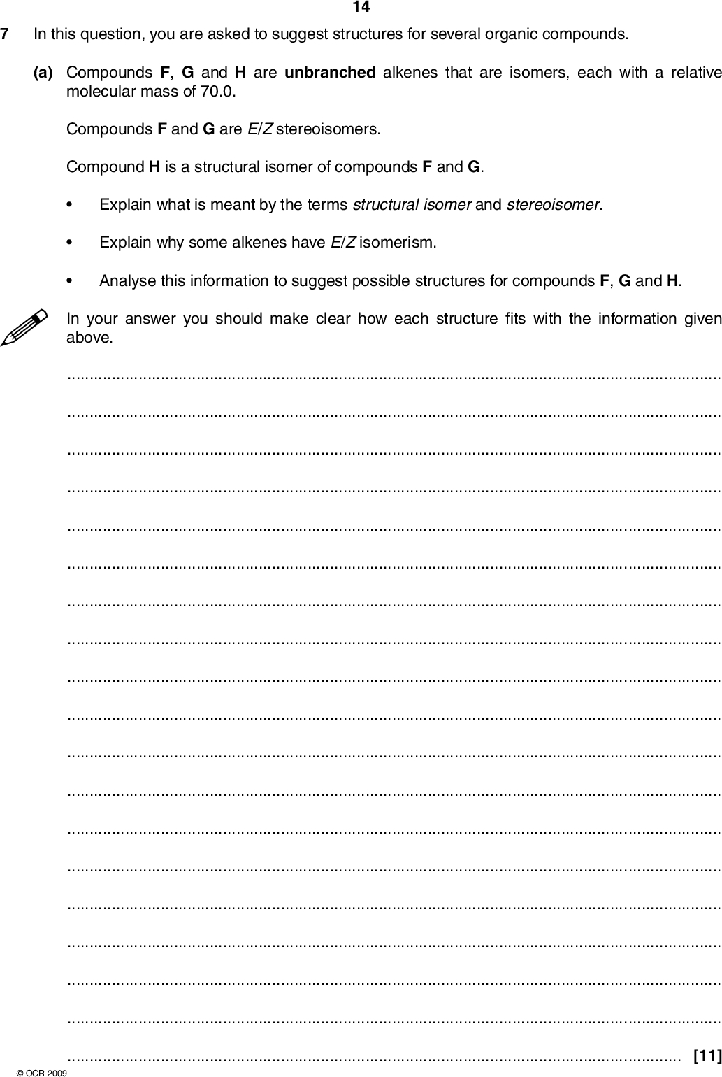 In this question, you are asked to suggest structures for several organic compounds. 14 (a) Compounds F, G and H are unbranched alkenes that are isomers, each with a relative molecular mass of 70.0. Compounds F and G are E/Z stereoisomers. Compound H is a structural isomer of compounds F and G. Explain what is meant by the terms structural isomer and stereoisomer. Explain why some alkenes have E/Z isomerism. Analyse this information to suggest possible structures for compounds F, G and H. In your answer you should make clear how each structure fits with the information given above.[11]OCR 2009<br />
 (b) An analytical chemist was provided with a compound J which has an unbranched carbon skeleton. After analysis, the chemist obtained the following results. 15 type of analysis infrared spectroscopy evidence broad absorption at 3350 cm1 percentage composition by mass C, 70.59%; H, 13.72%; O, 15.69% mass spectrometry molecular ion peak at m/z = 102.0 Use this information to suggest all the possible structures for the unbranched compound J. In your answer you should make clear how your explanation is linked to the evidence.[8] [Total: 19]OCR 2009 END OF QUESTION PAPER<br />
