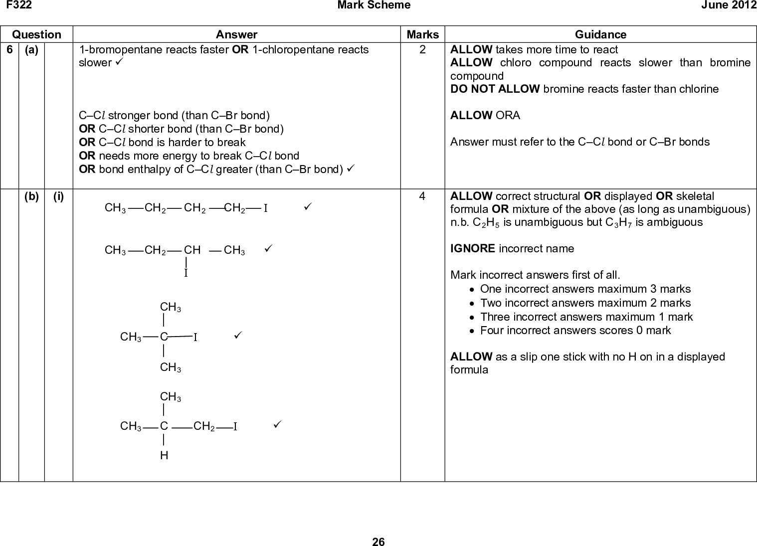 F322 Question 6 (a) (b) (i) Mark Scheme June 2012 Answer 1-bromopentane reacts faster OR 1-chloropentane reacts slower (cid:57) CCl stronger bond (than CBr bond) OR CCl shorter bond (than CBr bond) OR CCl bond is harder to break OR needs more energy to break CCl bond OR bond enthalpy of CCl greater (than CBr bond) (cid:57) CH3 CH2 CH2 CH2 (cid:57) CH3 CH2 CH CH3 (cid:57) CH3 CH3 C (cid:57) CH3 CH3 CH3 C CH2 (cid:57) Marks Guidance ALLOW takes more time to react ALLOW chloro compound reacts slower than bromine compound DO NOT ALLOW bromine reacts faster than chlorine ALLOW ORA Answer must refer to the CCl bond or CBr bonds ALLOW correct structural OR displayed OR skeletal formula OR mixture of the above (as long as unambiguous) n.b. C2H5 is unambiguous but C3H7 is ambiguous IGNORE incorrect name Mark incorrect answers first of all. (cid:120) One incorrect answers maximum 3 marks (cid:120) Two incorrect answers maximum 2 marks (cid:120) Three incorrect answers maximum 1 mark (cid:120) Four incorrect answers scores 0 mark ALLOW as a slip one stick with no H on in a displayed formula 26<br />
 F322 Question 6 (b) (ii) C4H10O (cid:57) Mark Scheme June 2012 Answer Marks Guidance IGNORE any structures drawn DO NOT ALLOW C4H9OH 27<br />
 F322 Question 6 (iii) (b) Mark Scheme June 2012 Answer infrared 17001730 cm1 indicates carbonyl group (cid:57) broad 2900 cm1 indicates OH bond AND it is a carboxylic acid (cid:57) explanation mark B has a branched structure because of relationship to methylpropene OR C has a branched structure because of relationship to methylpropene OR C must be a primary alcohol because it is oxidised to a carboxylic acid OR a primary alcohol because it reacts with acidified dichromate to make a carboxylic acid OR C cannot be a tertiary alcohol because it is oxidised OR cannot be a tertiary alcohol because it does react with acidified dichromate (cid:57) Marks Guidance ANNOTATE ANSWER WITH TICKS AND CROSSES ETC LOOK ON THE SPECTRUM for labeled absorbances which can be given credit ALLOW has a C=O bond because it has absorbance within range 16401750 cm-1 ALLOW 2900 cm-1 indicates OH in carboxylic acid ALLOW has OH bond in carboxylic aid because it has absorbance within range 25003300 cm-1 The presence of carboxylic acid can be anywhere in the text including the structure for D If two marking points from the explanation mark are given both must be correct 28<br />
 F322 Question Mark Scheme Marks Answer CH3 B is CH3 C CH2 (cid:57) CH3 C is CH3 C CH2 OH (cid:57) H CH3 D is CH3 C COOH (cid:57) June 2012 Guidance ALLOW correct structural OR displayed OR skeletal formula OR mixture of the above (as long as unambiguous) IGNORE incorrect names for B, C and D Mark correct branched structures first of all. If there are no correct branched structures and C is CH3CH2CH2CH2OH then ALLOW one mark for CH3CH2CH2COOH and one mark for CH3CH2CH2CH2I Total 13 29<br />
 F322 APPENDIX 1 Br- correct Br Mark Scheme June 2012 Br- correct Br incorrect Br- incorrect Br- correct Br- incorrect Br incorrect correct 30<br />
