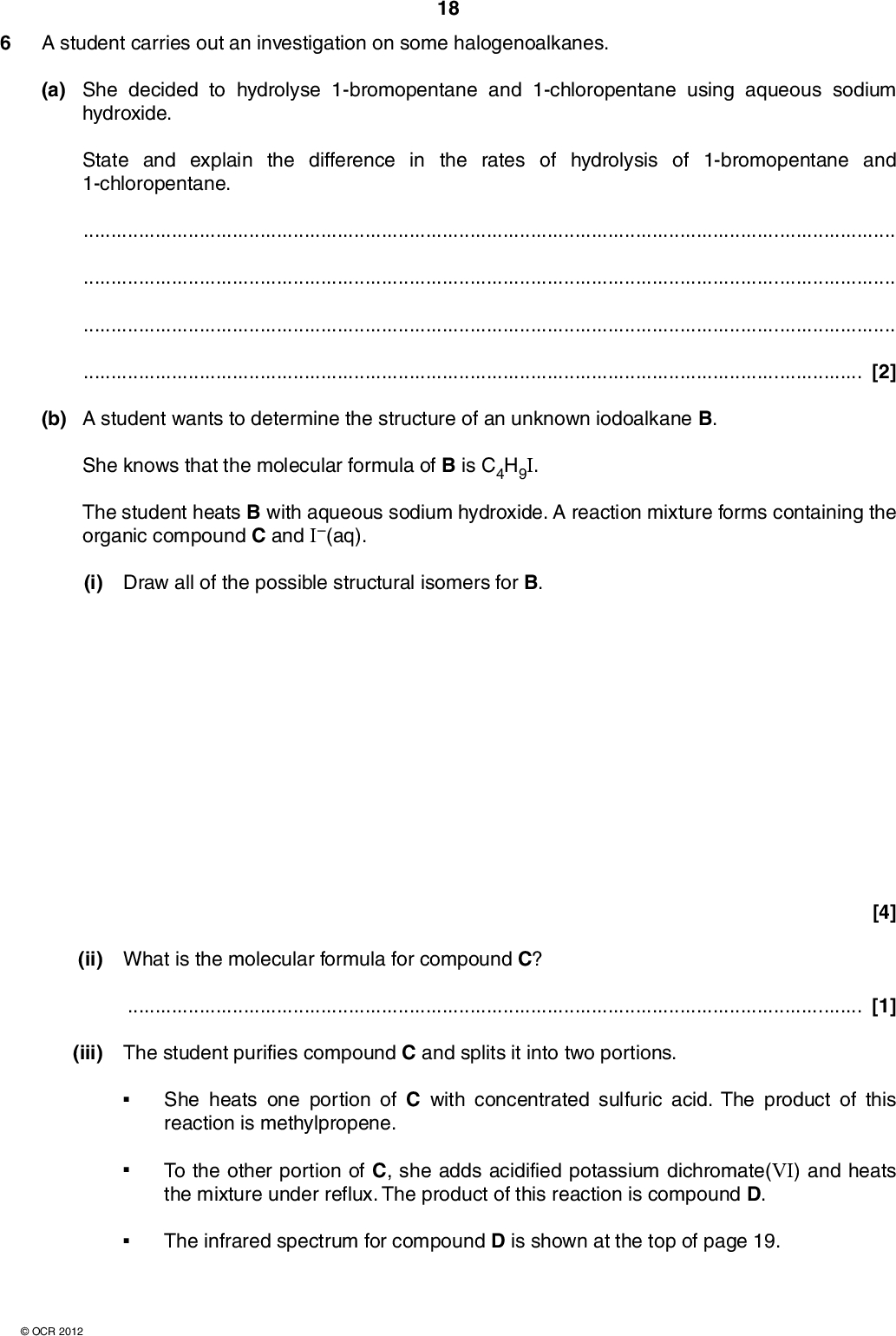 6 A student carries out an investigation on some halogenoalkanes. 18 (a) She decided to hydrolyse 1-bromopentane and 1-chloropentane using aqueous sodium hydroxide. State and explain the difference in the rates of hydrolysis of 1-bromopentane and 1-chloropentane.[2] (b) A student wants to determine the structure of an unknown iodoalkane B. She knows that the molecular formula of B is C4H9I. The student heats B with aqueous sodium hydroxide. A reaction mixture forms containing the organic compound C and I(aq). (i) Draw all of the possible structural isomers for B. [4] (ii) What is the molecular formula for compound C?[1] (iii) The student purifies compound C and splits it into two portions. She heats one portion of C with concentrated sulfuric acid. The product of this reaction is methylpropene. To the other portion of C, she adds acidified potassium dichromate(VI) and heats the mixture under reflux. The product of this reaction is compound D. The infrared spectrum for compound D is shown at the top of page 19.OCR 2012<br />
 100 19 transmittance (%) 50 0 4000 3000 2000 wavenumber / cm1 1500 1000 500 Use this evidence to suggest structures for B, C and D. In your answer you should make clear how your explanations are linked to the evidence.OCR 2012 Turn over<br />
 20[6] [Total: 13] END OF QUESTION PAPER Copyright Information OCR is committed to seeking permission to reproduce all third-party content that it uses in its assessment materials. OCR has attempted to identify and contact all copyright holders whose work is used in this paper. To avoid the issue of disclosure of answer-related information to candidates, all copyright acknowledgements are reproduced in the OCR Copyright Acknowledgements Booklet. This is produced for each series of examinations and is freely available to download from our public website (www.ocr.org.uk) after the live examination series. If OCR has unwittingly failed to correctly acknowledge or clear any third-party content in this assessment material, OCR will be happy to correct its mistake at the earliest possible opportunity. For queries or further information please contact the Copyright Team, First Floor, 9 Hills Road, Cambridge CB2 1GE. OCR is part of the Cambridge Assessment Group; Cambridge Assessment is the brand name of University of Cambridge Local Examinations Syndicate (UCLES), which is itself a department of the University of Cambridge.OCR 2012<br />
