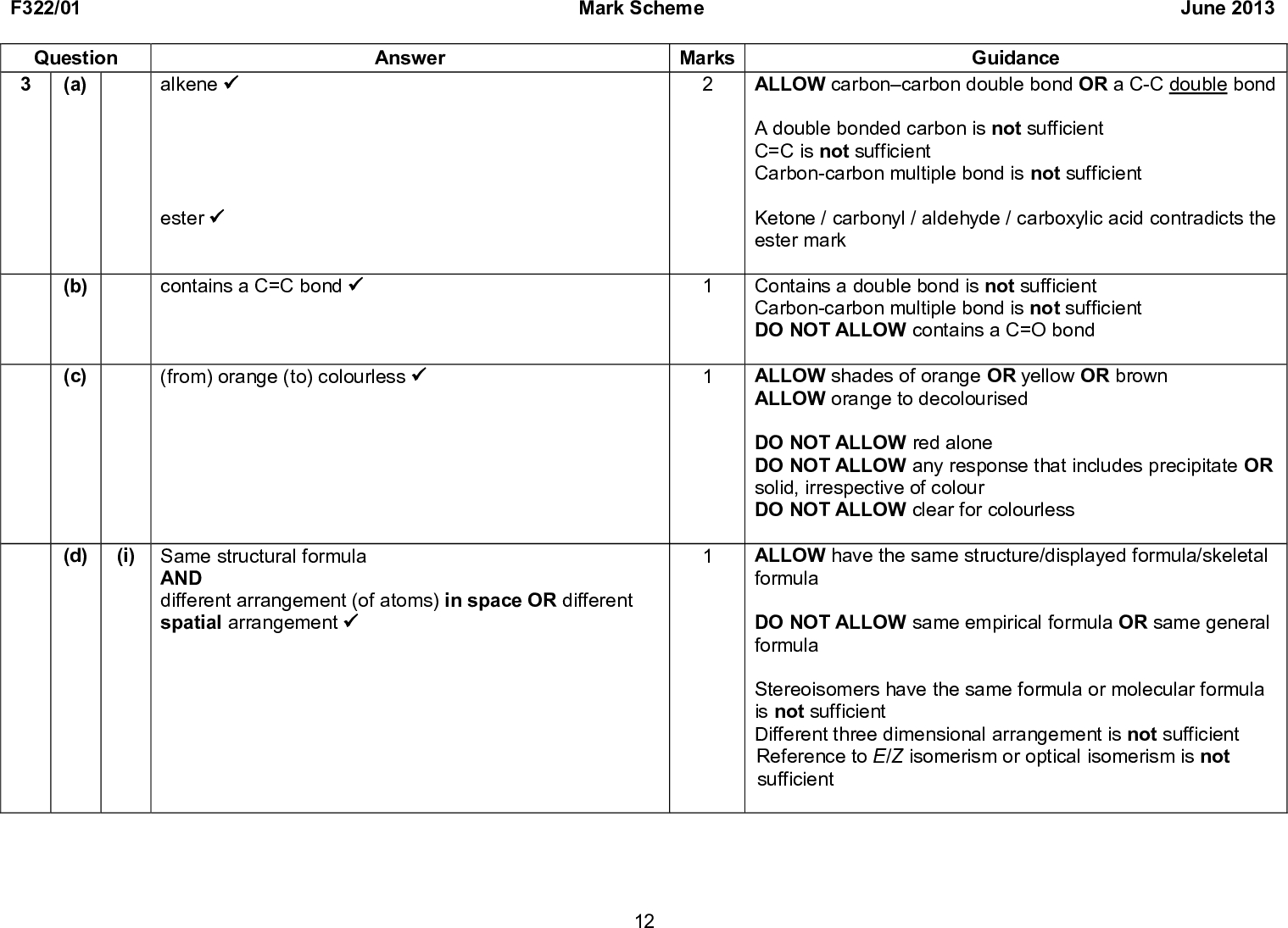 Answer Mark Scheme Marks F322/01 Question 3 (a) alkene (cid:57) ester (cid:57) (b) (c) contains a C=C bond (cid:57) (from) orange (to) colourless (cid:57) (d) (i) Same structural formula AND different arrangement (of atoms) in space OR different spatial arrangement (cid:57) June 2013 Guidance ALLOW carboncarbon double bond OR a C-C double bond A double bonded carbon is not sufficient C=C is not sufficient Carbon-carbon multiple bond is not sufficient Ketone / carbonyl / aldehyde / carboxylic acid contradicts the ester mark Contains a double bond is not sufficient Carbon-carbon multiple bond is not sufficient DO NOT ALLOW contains a C=O bond ALLOW shades of orange OR yellow OR brown ALLOW orange to decolourised DO NOT ALLOW red alone DO NOT ALLOW any response that includes precipitate OR solid, irrespective of colour DO NOT ALLOW clear for colourless ALLOW have the same structure/displayed formula/skeletal formula DO NOT ALLOW same empirical formula OR same general formula Stereoisomers have the same formula or molecular formula is not sufficient Different three dimensional arrangement is not sufficient Reference to E/Z isomerism or optical isomerism is not sufficient 12<br />
 F322/01 Question (ii) (d) Mark Scheme Marks Answer (cid:57) (e) (i) (Enthalpy change that occurs) when one mole of a substance (cid:57) completely combusts OR reacts fully with oxygen (cid:57) 13 June 2013 Guidance Any writing must not contradict the diagram IGNORE any other feature of the structure drawn ALLOW the J will be the E isomer and I is the Z isomer ALLOW the J will be the trans isomer and I is the cis isomer ALLOW a description, eg the other isomer will have (carbon) chains diagonally arranged across the C=C or the other isomer will have hydrogen atoms diagonally arranged across the C=C bond DO NOT ALLOW draw trans but label as cis ALLOW energy required OR energy released ALLOW (energy change) when one mole of an element / compound / molecule / reactant DO NOT ALLOW one mole of reactants / product / substances / fuel / atoms ALLOW combusts in excess oxygen ALLOW burns in excess oxygen DO NOT ALLOW combust in excess air IGNORE fully oxidised IGNORE any conditions stated<br />
 F322/01 Mark Scheme June 2013 Question Answer (e) (ii) FIRST, CHECK THE ANSWER ON ANSWER LINE IF answer = 7.06(42), award 2 marks. IF answer = 7.1, award 1 mark. q = 50.04.1833.8 OR 7064.2 (J) (cid:57) = 7.06(42) (kJ) (cid:57) (iii) FIRST, CHECK THE ANSWER ON ANSWER LINE IF answer = 0.005(00), award 2 marks. Mr = 268.0 (cid:57) amount used = 0.005(00) (mol) (cid:57) (iv) FIRST, CHECK THE ANSWER ON ANSWER LINE IF answer = -1413, award 3 marks. IF answer = 1413, award 2 marks. H = answer to (ii) answer to (iii) 7.0642 0.005 OR (cid:57) 1413 (cid:57) minus sign (this is an independent mark) (cid:57) Marks Guidance ALLOW 7.06 up to calculator value of 7.0642 correctly rounded DO NOT ALLOW ECF from marking point 1 IGNORE negative sign in answer IF there is an alternative answer, check to see if there is any ECF credit possible using working below ALLOW 268 ALLOW 5 x 103 ALLOW ECF from incorrect Mr IGNORE trailing zeros IF there is an alternative answer, check to see if there is any ECF credit possible using working below ALLOW ECF from (ii) and (iii) ALLOW 1410 up to calculator value of 1412.84 correctly rounded ALLOW answers in standard form 1.41 x 103 up to calculator value of 1.41284 x 103 correctly rounded Answer must be at least three significant figures ALLOW 1412 if answer to (ii) is 7.06 ALLOW 1420 if answer to (ii) is 7.1 14<br />
 F322/01 Mark Scheme June 2013 Question (v) (e) (f) Marks Answer incomplete combustion OR not sufficient oxygen available AND carbon is formed (cid:57) C6H12O6 (cid:198) 2CO2 + 2C2H5OH (cid:57) use of yeast OR zymase (cid:57) anaerobic OR absence of oxygen OR any temperature between 20 and 45 oC OR water OR aqueous (cid:57) Total 19 15 Guidance IGNORE soot is formed, carbon monoxide is formed or carbon dioxide is formed ALLOW correct molecular OR structural OR displayed OR skeletal formula OR mixture of the above (as long as unambiguous) IGNORE state symbols Enzyme is not sufficient DO NOT ALLOW acid catalyst If there is a contradiction or an incorrect answer in any condition given then do not award this mark. ALLOW room temperature Temperature quoted must include unit ALLOW conditions shown in the equation IGNORE warm temperature IGNORE heat / warm Body temperature is not sufficient A limited supply of oxygen is not sufficient IGNORE low pressure OR atmospheric pressure DO NOT ALLOW high pressure OR a pressure above 2 atmospheres<br />
