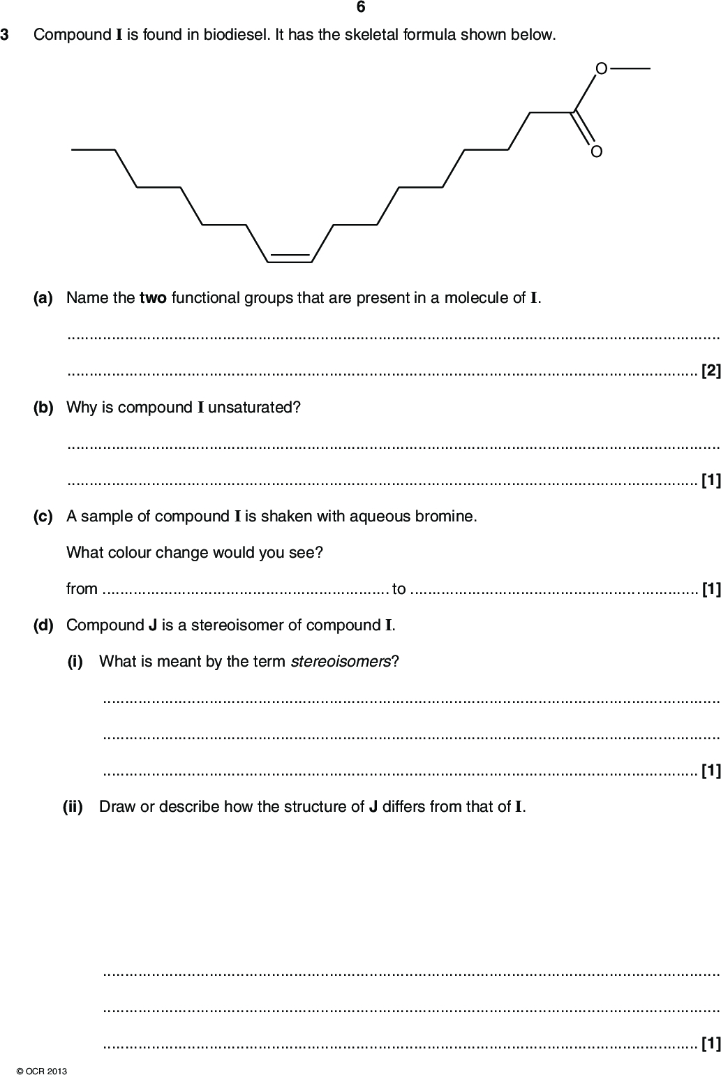 3 Compound I is found in biodiesel. It has the skeletal formula shown below. (a) Name the two functional groups that are present in a molecule of I.[2] (b) Why is compound I unsaturated?[1] (c) A sample of compound I is shaken with aqueous bromine. What colour change would you see? fromto[1] (d) Compound J is a stereoisomer of compound I. (i) What is meant by the term stereoisomers?[1] (ii) Draw or describe how the structure of J differs from that of I.[1]OCR 2013<br />
 (e) A student determined the enthalpy change of combustion for compound I. In her experiment, 1.34 g of compound I was used to heat 50.0 g of water. The temperature of the water changed from 20.2 C to 54.0 C. (i) What is meant by the term enthalpy change of combustion, Hc?[2] (ii) Calculate the energy released, in kJ, in the students experiment. The specific heat capacity of water is 4.18 J g1 K1. energy =kJ [2] (iii) The molecular formula of compound I is C17H32O2. Calculate the amount, in moles, of compound I used by the student. (iv) Calculate the enthalpy change of combustion of compound I. amount =mol [2]OCR 2013 Turn over Hc =kJ mol1 [3]<br />
 (v) The student noticed that compound I burnt with a yellow flame and produced black smoke. Suggest an explanation for these observations.[1] (f) Some scientists believe that we should use more biofuels such as biodiesel and bioethanol. Bioethanol is made by the fermentation of plant sugars such as glucose. Write the equation for the fermentation of glucose to make ethanol and state two essential conditions for this fermentation. equationessential conditions[3] [Total: 19]OCR 2013<br />
