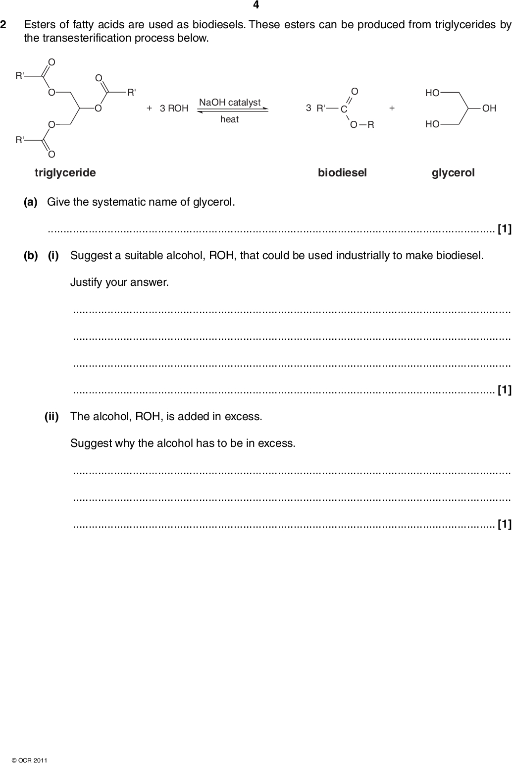 2 Esters of fatty acids are used as biodiesels. These esters can be produced from triglycerides by the transesterification process below. R' R' R' 3 ROH NaOH catalyst heat R' O R HO HO OH triglyceride biodiesel glycerol (a) Give the systematic name of glycerol.[1] (b) (i) Suggest a suitable alcohol, ROH, that could be used industrially to make biodiesel. Justify your answer.[1] (ii) The alcohol, ROH, is added in excess. Suggest why the alcohol has to be in excess.[1]OCR 2011<br />
 (c) Esters can also be made by reacting an alcohol with either a carboxylic acid or with an acid anhydride. Write equations for the formation of ethyl propanoate, CH3CH2COOCH2CH3, starting from: a carboxylic acid and an alcohol, an acid anhydride and an alcohol. (d) Compound A, C4H8O3, can lose water to form either: compound B, a cyclic ester OR compound C, a polyester. Identify compounds A, B and C. [2] compound A compound B compound C [3] [Total: 8] Turn overOCR 2011<br />
