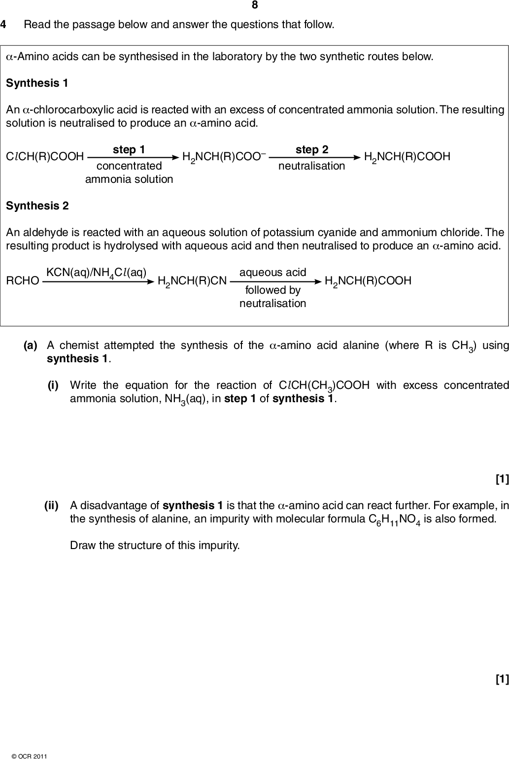 4 Read the passage below and answer the questions that follow. -Amino acids can be synthesised in the laboratory by the two synthetic routes below. Synthesis 1 An -chlorocarboxylic acid is reacted with an excess of concentrated ammonia solution. The resulting solution is neutralised to produce an -amino acid. Cl CH(R)COOH concentrated ammonia solution step 1 H2NCH(R)COO step 2 neutralisation H2NCH(R)COOH Synthesis 2 An aldehyde is reacted with an aqueous solution of potassium cyanide and ammonium chloride. The resulting product is hydrolysed with aqueous acid and then neutralised to produce an -amino acid. RCHO KCN(aq)/NH4Cl (aq) H2NCH(R)CN aqueous acid followed by neutralisation H2NCH(R)COOH (a) A chemist attempted the synthesis of the -amino acid alanine (where R is CH3) using synthesis 1. (i) Write the equation for the reaction of Cl CH(CH3)COOH with excess concentrated ammonia solution, NH3(aq), in step 1 of synthesis 1. (ii) A disadvantage of synthesis 1 is that the -amino acid can react further. For example, in the synthesis of alanine, an impurity with molecular formula C6H11NO4 is also formed. Draw the structure of this impurity. [1]OCR 2011 [1]<br />
 (b) A chemist attempted the synthesis of the -amino acid aspartic acid (where R is CH2COOH) using synthesis 2. (i) Draw the skeletal formula of the organic compound that could be used to synthesise aspartic acid using synthesis 2. (ii) Draw 3D diagrams of the optical isomers of aspartic acid. [1] [2] (c) Many pharmaceuticals also have a chiral centre. Discuss two possible disadvantages of producing a chiral drug as a mixture of stereoisomers. State two ways in which a single optical isomer might be synthesised.[4]OCR 2011 [Total: 9] Turn over<br />
