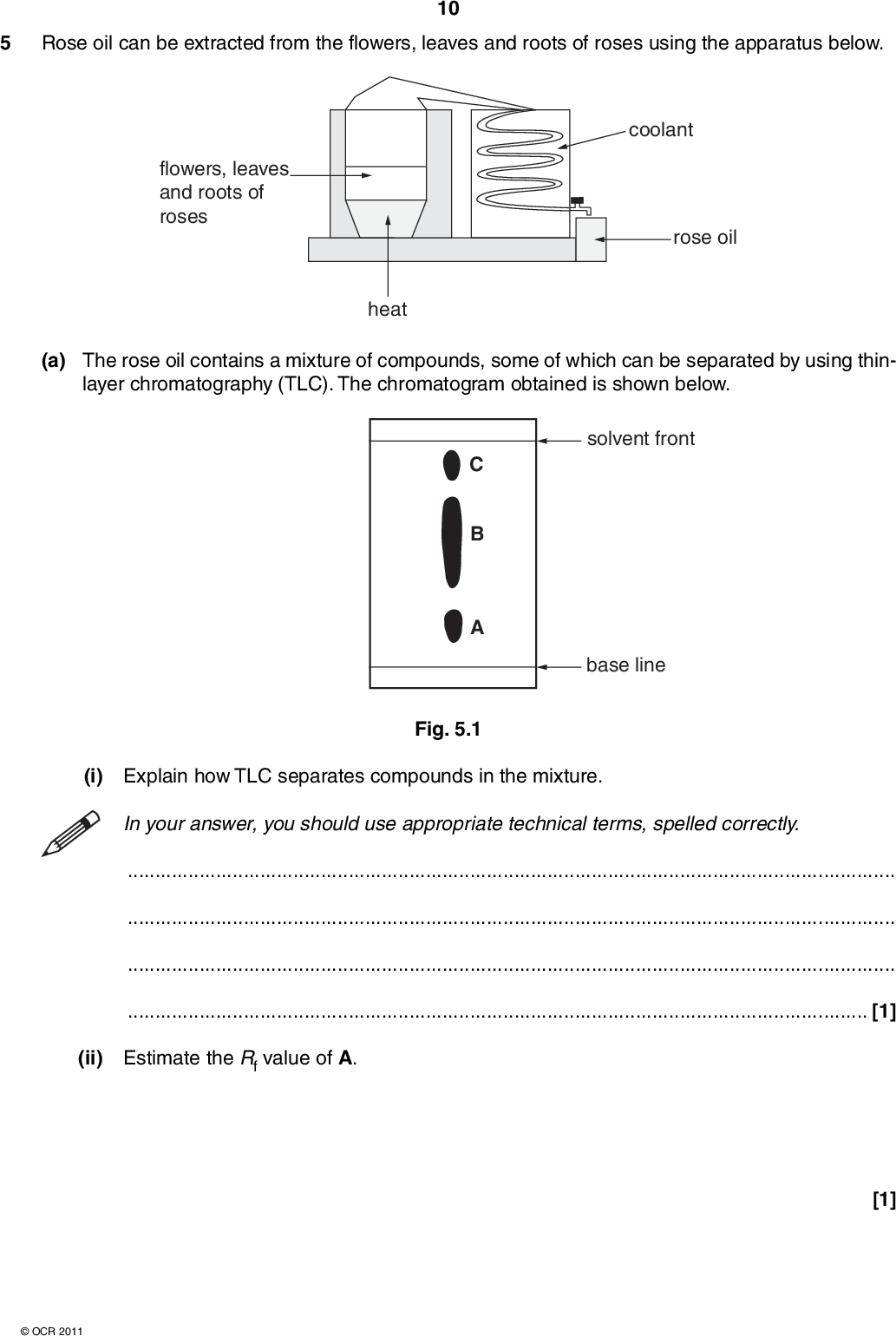 5 Rose oil can be extracted from the flowers, leaves and roots of roses using the apparatus below. 10 flowers, leaves and roots of roses heat coolant rose oil (a) The rose oil contains a mixture of compounds, some of which can be separated by using thin- layer chromatography (TLC). The chromatogram obtained is shown below. solvent front base line Fig. 5.1 (i) Explain how TLC separates compounds in the mixture. In your answer, you should use appropriate technical terms, spelled correctly.[1] (ii) Estimate the Rf value of A. [1]OCR 2011<br />
 (iii) Using the chromatogram in Fig. 5.1, suggest why it is not possible to conclude that the rose oil contains only three different compounds. 11[1] (b) GCMS was used to identify the compounds present in the rose oil as nerol, geraniol, citral and menthol, shown below. These compounds all have stereoisomers. nerol OH OH citral OH geraniol menthol (i) Explain how GCMS can be used to identify these compounds in the rose oil.[1] (ii) Suggest, with a reason, which two compounds might be present in B in Fig. 5.1.[1] (iii) Explain what is meant by the term stereoisomers.[1]OCR 2011 Turn over<br />
 (iv) Draw a circle around the feature in citral that causes the stereoisomerism. 12 citral [1] (v) Identify with asterisks (*) all stereoisomerism. the chiral centres in menthol that cause the OH menthol [2] (c) Menthol is used in a wide range of products including lip balms, cough medicines and perfumery. The demand for menthol exceeds the supply from natural sources. Menthol is manufactured, using a chiral synthesis, from myrcene, a readily available starting material. OH myrcene menthol Calculate the mass of menthol that can be synthesised from 34.0 g of myrcene. The percentage yield is 60%. Mr (Myrcene) = 136.OCR 2011 mass of menthol =g [3] [Total: 12]<br />
