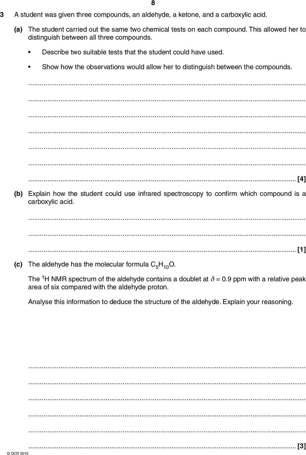 3 A student was given three compounds, an aldehyde, a ketone, and a carboxylic acid. (a) The student carried out the same two chemical tests on each compound. This allowed her to distinguish between all three compounds.Describe two suitable tests that the student could have used. Show how the observations would allow her to distinguish between the compounds.[4] (b) Explain how the student could use infrared spectroscopy to confirm which compound is a carboxylic acid.[1] (c) The aldehyde has the molecular formula C5H10O. The 1H NMR spectrum of the aldehyde contains a doublet at= 0.9 ppm with a relative peak area of six compared with the aldehyde proton. Analyse this information to deduce the structure of the aldehyde. Explain your reasoning.[3]OCR 2010<br />
 (d) The ketone also has the molecular formula C5H10O. There are three structural isomers of this formula that are ketones. (i) Two of these isomers are shown below. Draw the structural formula of the third structural isomer in the box below. CH3 CH2 CH2 CH3 CH3 CH3 CH CH3 ketone 1 ketone 2 ketone 3 [1] (ii) The 13C NMR spectrum of the ketone given to the student is shown below.Use the spectrum to identify the ketone. Explain your reasoning.Identify the carbon responsible for the peak at= 210 ppm. absorption 220 200 180 160 140 120 100 80 60 40 20[3]OCR 2010 [Total: 12] Turn over<br />
