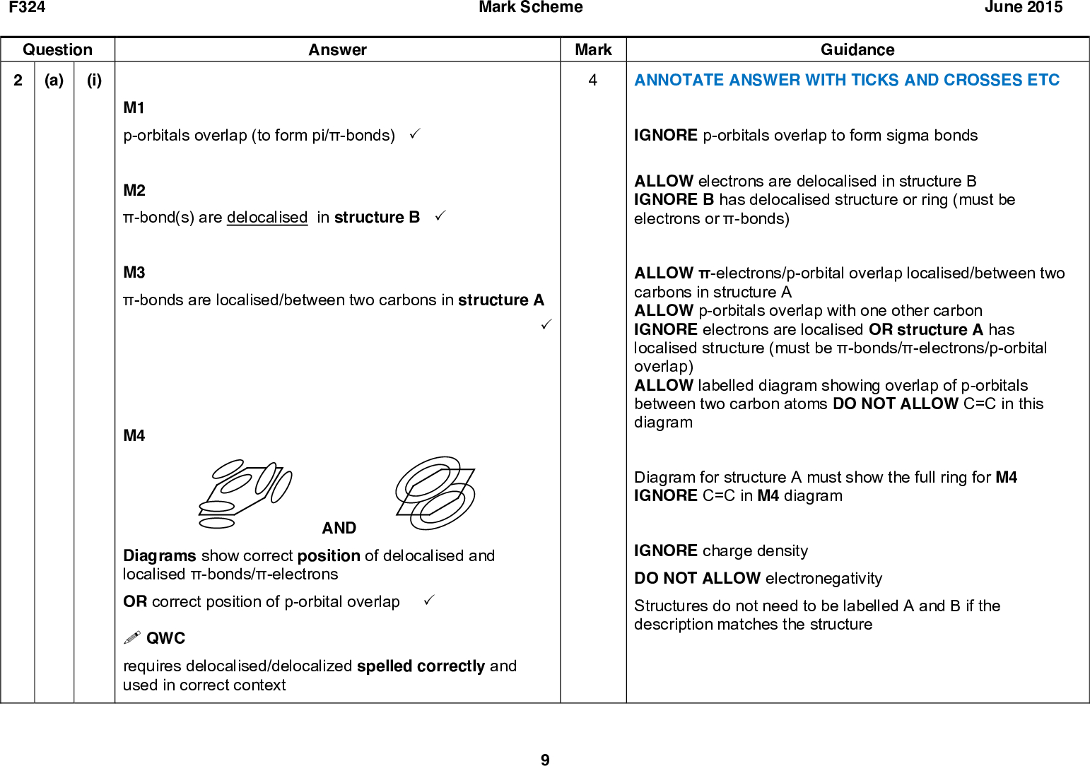 Mark Scheme Mark F324 Question (i) 2 (a) Answer M1 p-orbitals overlap (to form pi/-bonds) (cid:51) M2 -bond(s) are delocalised in structure B (cid:51) M3 -bonds are localised/between two carbons in structure A (cid:51) M4 AND Diagrams show correct position of delocalised and localised -bonds/-electrons OR correct position of p-orbital overlap (cid:51) (cid:4) QWC requires delocalised/delocalized spelled correctly and used in correct context June 2015 Guidance ANNOTATE ANSWER WITH TICKS AND CROSSES ETC IGNORE p-orbitals overlap to form sigma bonds ALLOW electrons are delocalised in structure B IGNORE B has delocalised structure or ring (must be electrons or -bonds) ALLOW -electrons/p-orbital overlap localised/between two carbons in structure A ALLOW p-orbitals overlap with one other carbon IGNORE electrons are localised OR structure A has localised structure (must be -bonds/-electrons/p-orbital overlap) ALLOW labelled diagram showing overlap of p-orbitals between two carbon atoms DO NOT ALLOW C=C in this diagram Diagram for structure A must show the full ring for M4 IGNORE C=C in M4 diagram IGNORE charge density DO NOT ALLOW electronegativity Structures do not need to be labelled A and B if the description matches the structure<br />
 F324 Question Answer (ii) structure B/delocalised structure is (more) stable (cid:57) structure B is a better because (enthalpy change of hydrogenation for benzene is) less (exothermic) than (-) 357 (kJ mol-1) Mark Scheme June 2015 Mark Guidance ALLOW structure B is low in energy IGNORE structure B is less reactive (b) (cid:57) F curly arrow from CN bond to N+ curly arrow from lone pair on fluoride ion to positive charge on benzene ring (cid:57) (cid:57) 10 ALLOW enthalpy change/hydrogenation for benzene is less (negative) than 3()119 IGNORE more positive than (-)357 kJ mol-1 ALLOW enthalpy change is less than 3x enthalpy change for cyclohexene ALLOW structure B is more stable by 149 kJ mol-1 (2 marks) DO NOT ALLOW more/less energy needed for the reaction Answer must refer to data given in the question and must be a comparison IGNORE 360 kJ mol-1 No marks can be awarded if structure A is selected First curly arrow must come from bond not from C atom ALLOW first curly arrow to nitrogen atom OR to positive charge on nitrogen atom ALLOW second curly arrow from negative charge on fluoride ion ALLOW second curly arrow to carbon atom with positive charge<br />
 F324 Mark Scheme June 2015 Mark Guidance ALLOW correct structural OR displayed OR skeletal formulae OR a combination of above as long as unambiguous ALLOW positive charge anywhere on the electrophile IGNORE AlCl3 OR AlBr3 ALLOW NaNO2 + HCl OR HNO2 + HCl IGNORE conditions/concentration ALLOW correct structural OR displayed OR skeletal formulae OR a combination of above as long as unambiguous ALLOW Question (c) Answer (CH3)2CHBr + FeBr3(CH3)2CH+ + FeBr4 (d) (i) First reactant = HNO2 (cid:57) Second reactant = Third reactant = (cid:57) (cid:57) 11<br />
 F324 Question Answer Mark Scheme June 2015 (ii) FIRST CHECK THE ANSWER ON THE ANSWER LINE IF answer = 1.35 (g) award 3 marks IF answer = 0.54 (g) award 2 marks (no scale-up) IF answer = 0.216 (g) award 2 marks (incorrect scale-up) n(compound D) = 1.73/346 = 0.00500 mol (cid:57) n(1,3-diaminobenzene) required = 100/40 x 0.005 = 0.0125 mol (cid:57) Molar mass of 1,3-diaminobenzene = 108 (g mol1) AND Mass of 1,3-diaminobenzene = (108)(0.0125) = 1.35 g (cid:57) (iii) (compound D has) two chiral centres (cid:51) Four optical isomers exist (cid:57) (Synthesis could) use enzymes OR bacteria OR use (chemical) chiral synthesis OR chiral catalysts OR use natural chiral molecules OR single isomers (as starting materials) (cid:57) Mark Guidance ANNOTATE ANSWER WITH TICKS AND CROSSES ETC If there is an alternative answer, check to see if there is any ECF credit possible ALLOW ECF from incorrect amount, scale-up or molar mass Alternative 1 n(compound D) = 1.73/346 = 0.00500 mol Molar mass of 1,3-diaminobenzene = 108 (g mol1) AND Mass of 1,3-diaminobenzene = (0.00500)(108) = 0.540 g Mass of 1,3-diaminobenzene required = (0.540)(100/40) = 1.35 g Alternative 2 346 g gives 108 g 1.73 g gives 108/364 x 1.73 = 0.54 g 0.54/40 x100 = 1.35 g ALLOW (Compound D) has two asymmetric carbons OR has two stereocentres ALLOW four enantiomers OR two pairs of enantiomers INDEPENDENT MARK ALLOW biological catalysts ALLOW chiral transition metal complex/catalyst OR stereoselective transition metal complex/catalyst ALLOW 'chiral pool'/chiral auxiliary Total 18 12<br />

