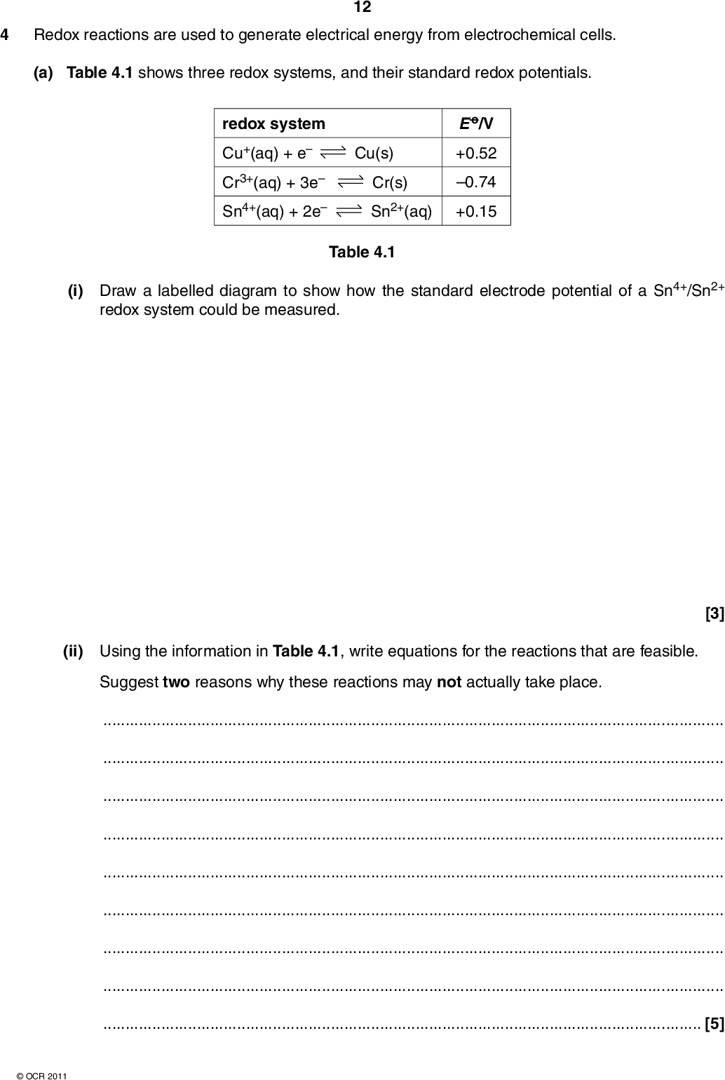 4 Redox reactions are used to generate electrical energy from electrochemical cells. (a) Table 4.1 shows three redox systems, and their standard redox potentials. 12 redox system Cu+(aq) + e Cr3+(aq) + 3e Sn4+(aq) + 2e Cu(s) Cr(s) Sn2+(aq) E o/V +0.52 0.74 +0.15 Table 4.1 (i) Draw a labelled diagram to show how the standard electrode potential of a Sn4+/Sn2+ redox system could be measured. (ii) Using the information in Table 4.1, write equations for the reactions that are feasible. Suggest two reasons why these reactions may not actually take place. [3][5]OCR 2011<br />
 (b) Modern fuel cells are being developed as an alternative to the direct use of fossil fuels. The fuel can be hydrogen but many other substances are being considered. In a methanol fuel cell, the overall reaction is the combustion of methanol. 13 As with all fuel cells, the fuel (methanol) is supplied at one electrode and the oxidant (oxygen) at the other electrode. Oxygen reacts at the negative electrode of a methanol fuel cell: O2 + 4H+ + 4e 2H2O (i) Write an equation for the complete combustion of methanol.[1] (ii) Deduce the half-equation for the reaction that takes place at the positive electrode in a methanol fuel cell.[1] (iii) State two advantages of vehicles using fuel cells compared with the combustion of conventional fossil fuels.[2] (iv) Suggest one advantage of using methanol, rather than hydrogen, in a fuel cell for vehicles. Justify your answer.[1] [Total: 13]OCR 2011 Turn over<br />
