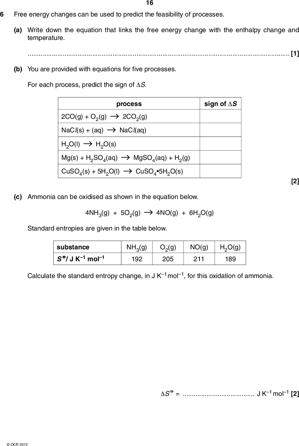 Free energy changes can be used to predict the feasibility of processes. 16 (a) Write down the equation that links the free energy change with the enthalpy change and temperature.[1] (b) You are provided with equations for five processes. For each process, predict the sign of S. sign of S 2CO(g) + O2(g) NaCl(s) + (aq) process 2CO2(g) NaCl(aq) H2O(l) H2O(s) Mg(s) + H2SO4(aq) CuSO4(s) + 5H2O(l) MgSO4(aq) + H2(g) CuSO45H2O(s) [2] (c) Ammonia can be oxidised as shown in the equation below. 4NH3(g) + 5O2(g) 4NO(g) + 6H2O(g) Standard entropies are given in the table below. substance S o/ J K1 mol1 NH3(g) 192 O2(g) 205 NO(g) 211 H2O(g) 189 Calculate the standard entropy change, in J K1 mol1, for this oxidation of ammonia. S o =J K1 mol1 [2]OCR 2012<br />
 (d) The exothermic reaction below occurs spontaneously at low temperatures but does not occur at very high temperatures. 17 Explain why. 2SO2(g) + O2(g) 2SO3(g)[2] (e) An ore of iron contains iron(III) oxide, Fe2O3. Iron is extracted from this ore by heating with carbon. The equation below shows one of the reactions which takes place. Fe2O3(s) + 3C(s) 2Fe(s) + 3CO(g) S = +543 J K1 mol1 and H = +493 kJ mol1 Calculate the minimum temperature at which this reaction becomes feasible. Show all your working. minimum temperature =[3] [Total: 10] Turn overOCR 2012<br />
