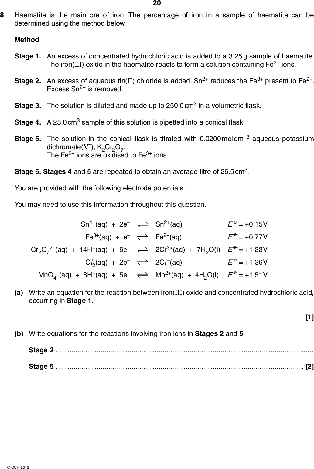 8 Haematite is the main ore of iron. The percentage of iron in a sample of haematite can be determined using the method below. 20 Method Stage 1. An excess of concentrated hydrochloric acid is added to a 3.25 g sample of haematite. The iron(III) oxide in the haematite reacts to form a solution containing Fe3+ ions. Stage 2. An excess of aqueous tin(II) chloride is added. Sn2+ reduces the Fe3+ present to Fe2+. Excess Sn2+ is removed. Stage 3. The solution is diluted and made up to 250.0 cm3 in a volumetric flask. Stage 4. A 25.0 cm3 sample of this solution is pipetted into a conical flask. Stage 5. The solution in the conical flask is titrated with 0.0200 mol dm3 aqueous potassium dichromate(VI), K2Cr2O7. The Fe2+ ions are oxidised to Fe3+ ions. Stage 6. Stages 4 and 5 are repeated to obtain an average titre of 26.5 cm3. You are provided with the following electrode potentials. You may need to use this information throughout this question. Sn4+(aq) + 2e Fe3+(aq) + e 2(aq) + 14H+(aq) + 6e Cl2(aq) + 2e (aq) + 8H+(aq) + 5e Cr2O7 MnO4 E o = +0.15 V Sn2+(aq) E o = +0.77 V Fe2+(aq) 2Cr3+(aq) + 7H2O(l) E o = +1.33 V E o = +1.36 V 2Cl (aq) Mn2+(aq) + 4H2O(l) E o = +1.51 V (a) Write an equation for the reaction between iron(III) oxide and concentrated hydrochloric acid, occurring in Stage 1.[1] (b) Write equations for the reactions involving iron ions in Stages 2 and 5. Stage 2 .Stage 5 .[2]OCR 2012<br />
 (c) Calculate the percentage by mass of iron in the haematite ore. 21 percentage iron =% [5] (d) Aqueous potassium manganate(VII), KMnO4(aq), is not suitable for titrating the solution in this method. Aqueous potassium dichromate(VI), K2Cr2O7(aq), is used instead. Suggest and explain why potassium dichromate(VI), K2Cr2O7, is suitable for this titration whereas potassium manganate(VII), KMnO4, is not suitable.[2] [Total: 10] END OF QUESTION PAPEROCR 2012<br />
