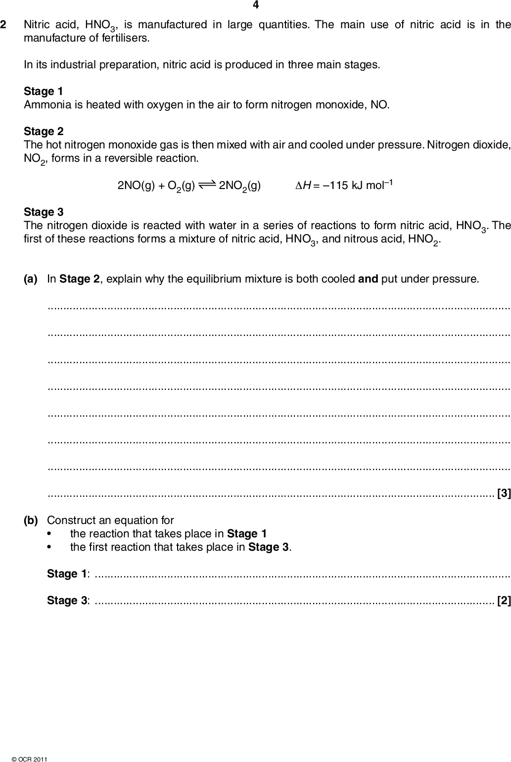 2 Nitric acid, HNO3, is manufactured in large quantities. The main use of nitric acid is in the manufacture of fertilisers. In its industrial preparation, nitric acid is produced in three main stages. Stage 1 Ammonia is heated with oxygen in the air to form nitrogen monoxide, NO. Stage 2 The hot nitrogen monoxide gas is then mixed with air and cooled under pressure. Nitrogen dioxide, NO2, forms in a reversible reaction. 2NO(g) + O2(g) 2NO2(g) H = 115 kJ mol1 Stage 3 The nitrogen dioxide is reacted with water in a series of reactions to form nitric acid, HNO3. The first of these reactions forms a mixture of nitric acid, HNO3, and nitrous acid, HNO2. (a) In Stage 2, explain why the equilibrium mixture is both cooled and put under pressure.[3] (b) Construct an equation for the reaction that takes place in Stage 1 the first reaction that takes place in Stage 3.Stage 1:Stage 3:[2]OCR 2011<br />
 (c) An industrial chemist carries out some research into the NO/O2/NO2 equilibrium used in Stage 2 of the manufacture of nitric acid. The chemist mixes together 0.80 mol NO(g) and 0.70 mol of O2(g) in a container with a volume of 2.0 dm3. The chemist heats the mixture and allows it to stand at constant temperature to reach equilibrium. The container is kept under pressure so that the total volume is maintained at 2.0 dm3. At equilibrium, 75% of the NO has reacted. (i) Write an expression for Kc for this equilibrium. (ii) Calculate the equilibrium constant, Kc, including units, for this equilibrium. [1] Kc =units[5] [Total: 11] Turn overOCR 2011<br />
