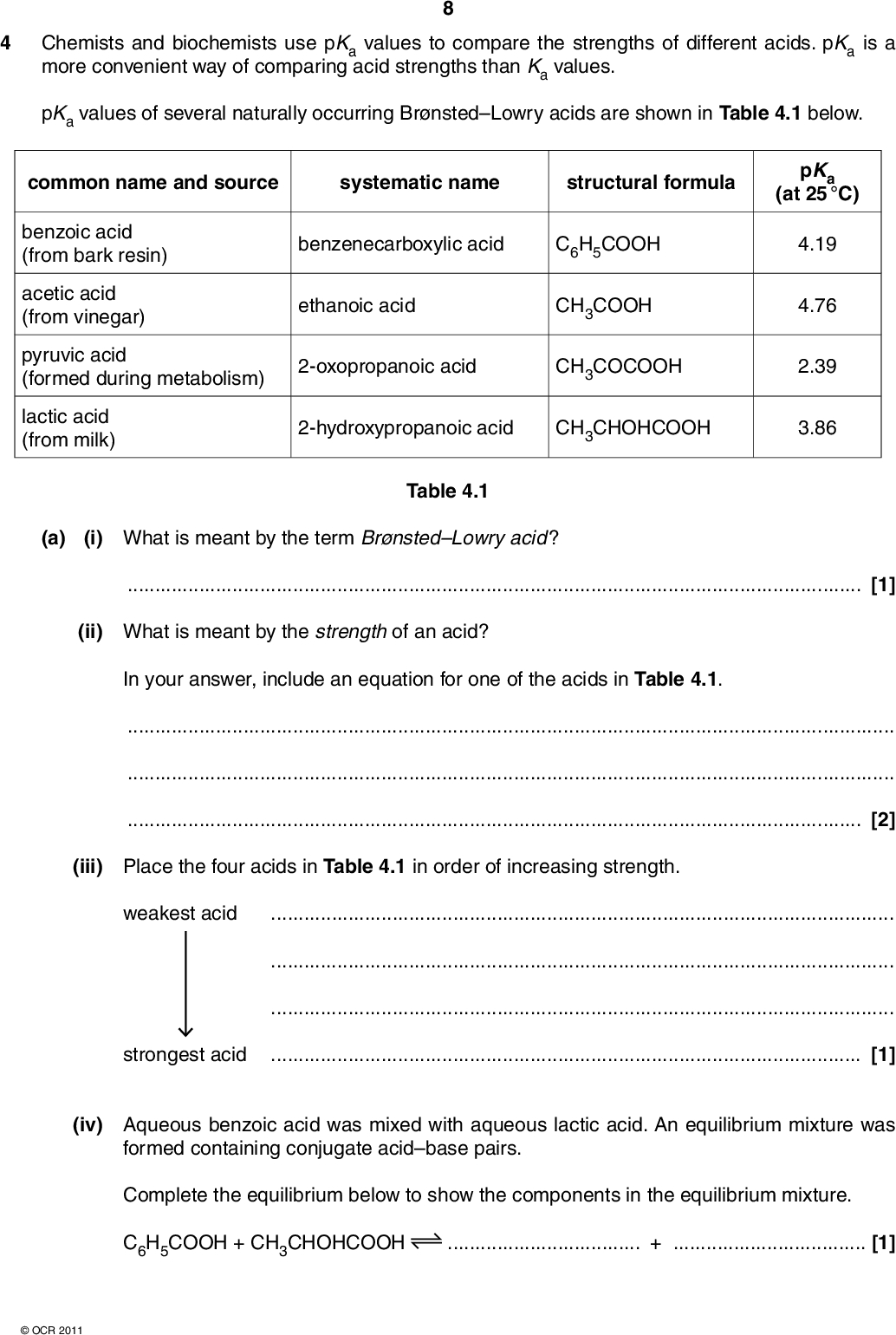 4 Chemists and biochemists use pKa values to compare the strengths of different acids. pKa is a more convenient way of comparing acid strengths than Ka values. pKa values of several naturally occurring BrnstedLowry acids are shown in Table 4.1 below. common name and source systematic name structural formula benzoic acid (from bark resin) acetic acid (from vinegar) benzenecarboxylic acid C6H5COOH ethanoic acid CH3COOH pyruvic acid (formed during metabolism) 2-oxopropanoic acid CH3COCOOH lactic acid (from milk) 2-hydroxypropanoic acid CH3CHOHCOOH pKa (at 25 C) 4.19 4.76 2.39 3.86 (a) (i) What is meant by the term BrnstedLowry acid ? Table 4.1[1] (ii) What is meant by the strength of an acid? In your answer, include an equation for one of the acids in Table 4.1.[2] (iii) Place the four acids in Table 4.1 in order of increasing strength. weakest acidstrongest acid[1] (iv) Aqueous benzoic acid was mixed with aqueous lactic acid. An equilibrium mixture was formed containing conjugate acidbase pairs. Complete the equilibrium below to show the components in the equilibrium mixture. C6H5COOH + CH3CHOHCOOH+[1]OCR 2011<br />
 (b) Aqueous pyruvic acid was reacted with an aqueous solution of calcium hydroxide. (i) Write an equation for this reaction.[1] (ii) Write an ionic equation for this reaction.[1] (c) The pH of an acid solution can be calculated from its pKa value. Calculate the pH of a 0.0150 mol dm3 solution of pyruvic acid at 25 C. Show all your working. Give the pH to two decimal places. pH =[4]OCR 2011 Turn over<br />
 (d) Oxalic acid (ethanedioic acid), C2H2O4, is present in the leaves of rhubarb plants. Oxalic acid has two dissociations with pKa = 1.23 and pKa = 4.19. 10 (i) Draw the structure of oxalic acid. (ii) Predict the equations that give rise to each dissociation. pKa = 1.23 pKa = 4.19 [1] [2] (e) The magic tang in many sweets is obtained by use of acid buffers. A sweet manufacturer carried out tasting tests with consumers and identified the acid taste that gives the magic tang to a sweet. The manufacturer was convinced that the magic tang would give the company a competitive edge and he asked the companys chemists to identify the chemicals needed to generate the required taste. The chemists findings would be a key factor in the success of the sweets. The team of chemists identified that a pH of 3.55 was required and they worked to develop a buffer at this pH. The chemists decided to use one of the acids in Table 4.1 (page 8) and a salt of the acid to prepare this buffer.Deduce the chemicals required by the chemists to prepare this buffer. Calculate the relative concentrations of the acid and its salt needed by the chemist to make this buffer. Comment on the validity of the prediction that the pH of the sweet would give the sweets the magic tang.OCR 2011<br />
 11[6]OCR 2011 [Total: 20] Turn over<br />
