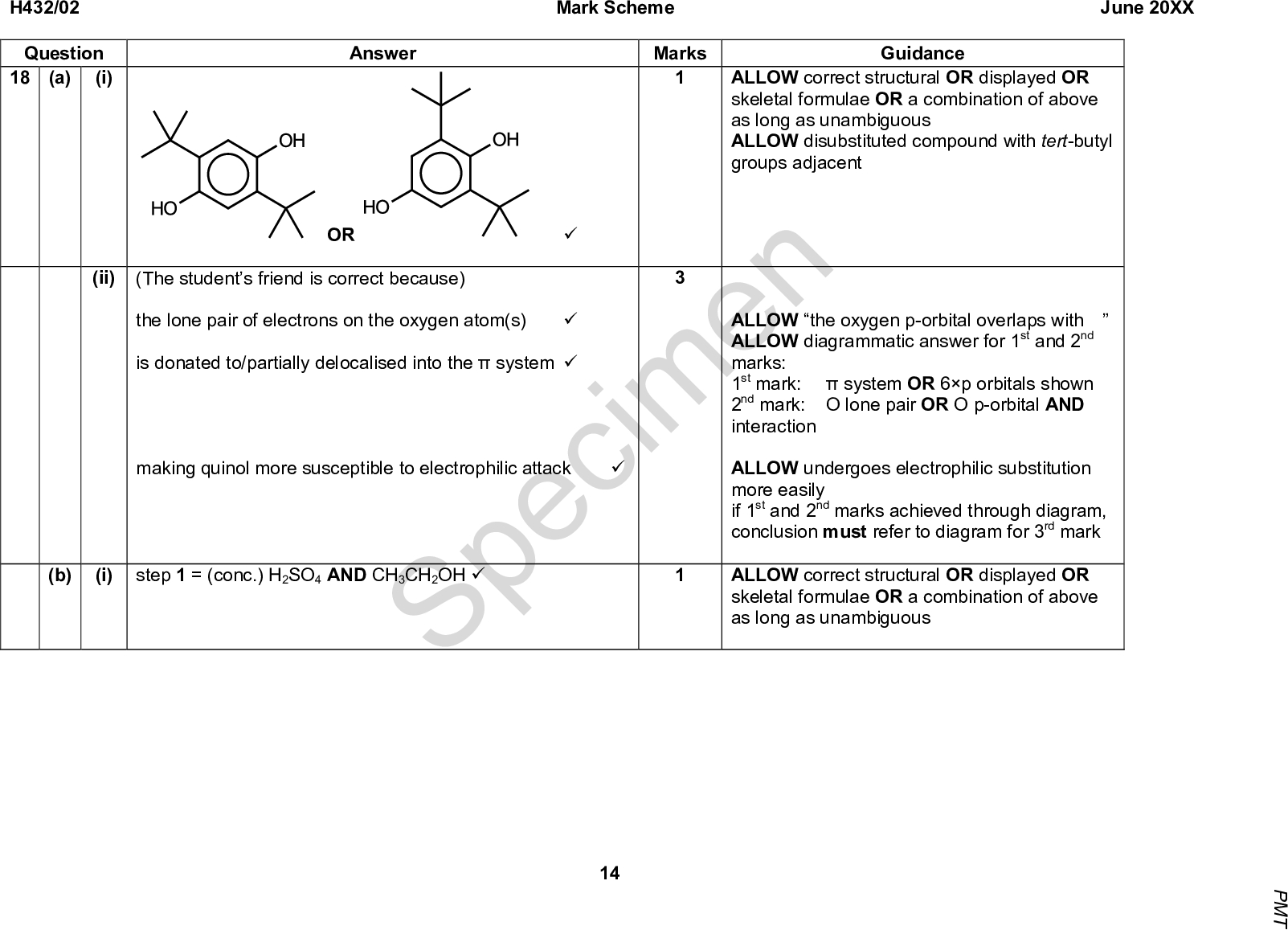 Mark Scheme June 20XX Answer Marks Guidance ALLOW correct structural OR displayed OR skeletal formulae OR a combination of above as long as unambiguous ALLOW disubstituted compound with tert-butyl groups adjacent H432/02 Question (i) (a) 18 (ii) OR (The students friend is correct because) the lone pair of electrons on the oxygen atom(s) is donated to/partially delocalised into thesystem (cid:57) making quinol more susceptible to electrophilic attack (cid:57) (cid:57) Specimen (cid:57) ALLOW the oxygen p-orbital overlaps with ALLOW diagrammatic answer for 1st and 2nd marks: 1st mark:system OR 6p orbitals shown 2nd mark: O lone pair OR O p-orbital AND interaction ALLOW undergoes electrophilic substitution more easily if 1st and 2nd marks achieved through diagram, conclusion must refer to diagram for 3rd mark ALLOW correct structural OR displayed OR skeletal formulae OR a combination of above as long as unambiguous (b) (i) step 1 = (conc.) H2SO4 AND CH3CH2OH (cid:57) 14 P M T<br />
 H432/02 Question (ii) Mark Scheme June 20XX Answer + 6[H] Marks Guidance ALLOW correct structural OR displayed OR skeletal formulae OR a combination of above as long as unambiguous balanced equation + 2H2O BOTH organic structures (cid:57) (cid:57) Total Specimen 15 P M T<br />

