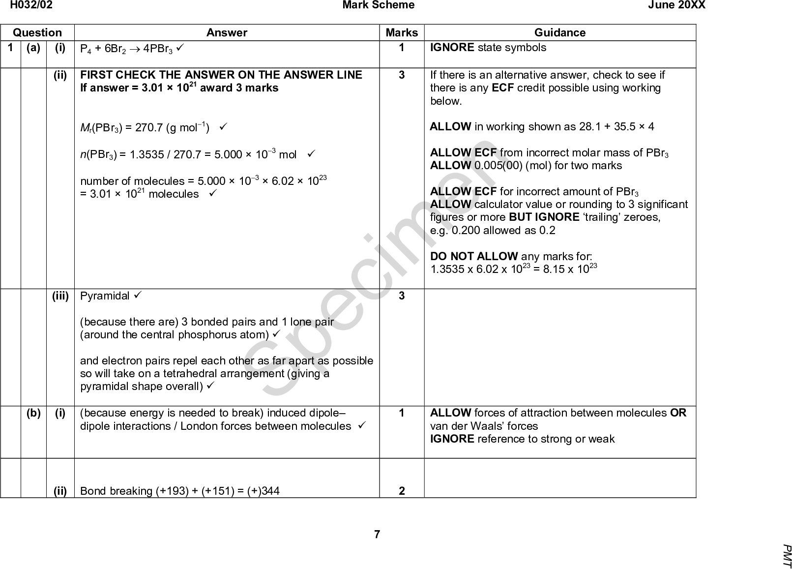 Mark Scheme June 20XX (i) P4 + 6Br24PBr3 (cid:57) Answer (ii) FIRST CHECK THE ANSWER ON THE ANSWER LINE IGNORE state symbols Guidance Marks If there is an alternative answer, check to see if there is any ECF credit possible using working below. ALLOW in working shown as 28.1 + 35.54 ALLOW ECF from incorrect molar mass of PBr3 ALLOW 0.005(00) (mol) for two marks ALLOW ECF for incorrect amount of PBr3 ALLOW calculator value or rounding to 3 significant figures or more BUT IGNORE trailing zeroes, e.g. 0.200 allowed as 0.2 DO NOT ALLOW any marks for: 1.3535 x 6.02 x 1023 = 8.15 x 1023 Specimen ALLOW forces of attraction between molecules OR van der Waals forces IGNORE reference to strong or weak H032/02 Question 1 (a) (b) (i) If answer = 3.011021 award 3 marks Mr(PBr3) = 270.7 (g mol1) (cid:57) n(PBr3) = 1.3535 / 270.7 = 5.000103 mol (cid:57) number of molecules = 5.0001036.021023 = 3.011021 molecules (cid:57) (iii) Pyramidal (cid:57) (because there are) 3 bonded pairs and 1 lone pair (around the central phosphorus atom) (cid:57) and electron pairs repel each other as far apart as possible so will take on a tetrahedral arrangement (giving a pyramidal shape overall) (cid:57) (because energy is needed to break) induced dipole dipole interactions / London forces between molecules (cid:57) (ii) Bond breaking (+193) + (+151) = (+)344 P M T<br />
 Answer Mark Scheme June 20XX Marks Guidance Correct answer scores 2 marks H032/02 Question (c) (d) = 3 (kJ mol1) (cid:57) (cid:12) (cid:12) 344 350 (cid:11) (cid:14) 2 AND Bond making 2(175) = ()350 (cid:57) fH = (cid:11) (cid:14) Electron pair acceptor (cid:57) I+ (cid:57) Br2 + 2KOHKBr + KBrO + H2O (cid:57) ALLOW 3Br2 + 6KOH5KBr + KBrO3 + 3H2O ALLOW ionic equation 13 Total Specimen P M T<br />
