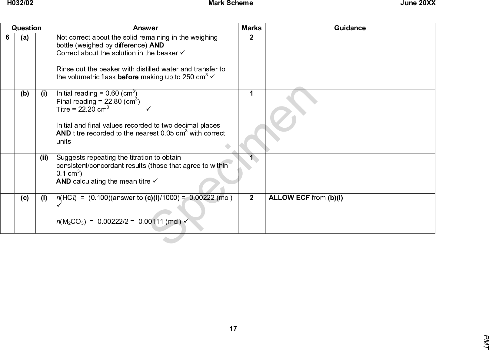 H032/02 Question (a) (b) (i) (i) n(HCl) = (0.100)(answer to (c)(i)/1000) = 0.00222 (mol) ALLOW ECF from (b)(i) Mark Scheme June 20XX Marks Guidance Answer Not correct about the solid remaining in the weighing bottle (weighed by difference) AND Correct about the solution in the beaker (cid:57) Rinse out the beaker with distilled water and transfer to the volumetric flask before making up to 250 cm3 (cid:57) Initial reading = 0.60 (cm3) Final reading = 22.80 (cm3) Titre = 22.20 cm3 Initial and final values recorded to two decimal places AND titre recorded to the nearest 0.05 cm3 with correct units (cid:57) (ii) Suggests repeating the titration to obtain consistent/concordant results (those that agree to within 0.1 cm3) AND calculating the mean titre (cid:57) (c) (cid:57) n(M2CO3) = 0.00222/2 = 0.00111 (mol) (cid:57) Specimen 17 P M T<br />
 (ii) n(M2CO3) in total = 0.00111 x 10 = 0.0111 mol (cid:57) Answer Molar mass = 1.58/0.0111 = 142.3 g mol1 (cid:57) Mass of M = (142.360)/2 = 41.15 (= K) (cid:57) K2CO3 (cid:57) H032/02 Question Mark Scheme June 20XX Marks Guidance Note: molar mass is between K2CO3 (138.2) and SrCO3 (147.6); only possible match for a Group 1 carbonate is K2CO3. 10 Total Specimen 18 P M T<br />
