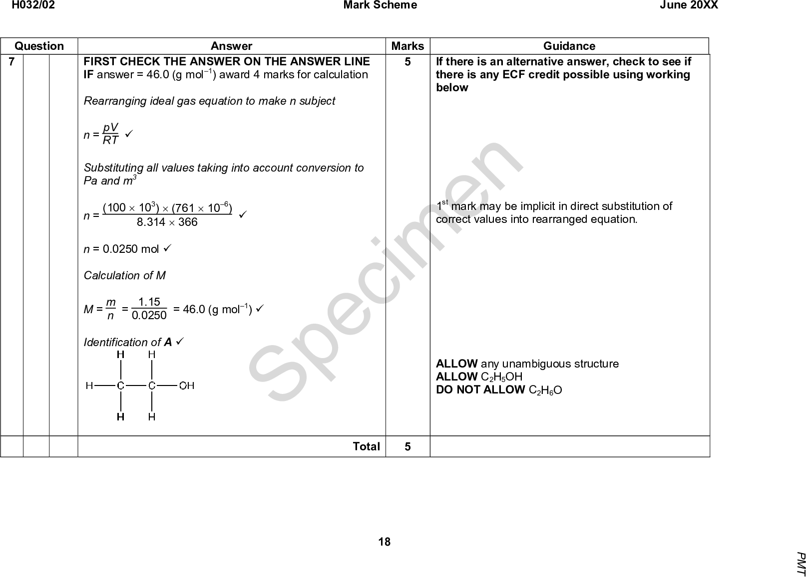 RT (cid:57) 8.314 (cid:117) 366 FIRST CHECK THE ANSWER ON THE ANSWER LINE IF answer = 46.0 (g mol1) award 4 marks for calculation Rearranging ideal gas equation to make n subject n = pV Substituting all values taking into account conversion to Pa and m3 n = (100 (cid:117) 103) (cid:117) (761 (cid:117) 106) n = 0.0250 mol (cid:57) Calculation of M M = m Identification of A (cid:57) Specimen If there is an alternative answer, check to see if there is any ECF credit possible using working below 1st mark may be implicit in direct substitution of correct values into rearranged equation. ALLOW any unambiguous structure ALLOW C2H5OH DO NOT ALLOW C2H6O n = 1.15 0.0250 = 46.0 (g mol1) (cid:57) (cid:57) H032/02 Question 7 Mark Scheme June 20XX Answer Marks Guidance Total 18 P M T<br />
