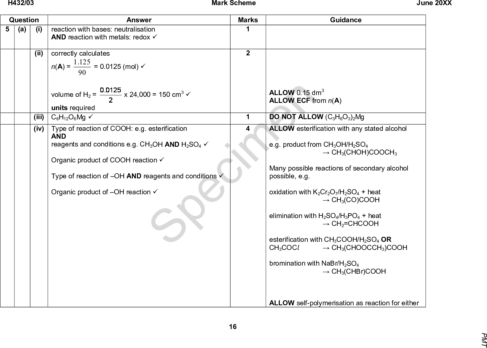 H432/03 Question 5 (i) (a) Answer reaction with bases: neutralisation AND reaction with metals: redox (cid:57) (ii) correctly calculates Mark Scheme June 20XX Marks Guidance 125 .1 90 = 0.0125 (mol) (cid:57) n(A) = volume of H2 = units required (iii) C6H12O6Mg (cid:57) (iv) Type of reaction of COOH: e.g. esterification x 24,000 = 150 cm3 (cid:57) AND reagents and conditions e.g. CH3OH AND H2SO4 (cid:57) Organic product of COOH reaction (cid:57) Type of reaction of OH AND reagents and conditions (cid:57) Organic product of OH reaction (cid:57) 1 4 SpecimenCH3(CHOH)COOCH3 ALLOW 0.15 dm3 ALLOW ECF from n(A) DO NOT ALLOW (C3H6O3)2Mg ALLOW esterification with any stated alcohol e.g. product from CH3OH/H2SO4 Many possible reactions of secondary alcohol possible, e.g. oxidation with K2Cr2O7/H2SO4 + heatCH3(CO)COOH elimination with H2SO4/H3PO4 + heatCH2=CHCOOH esterification with CH3COOH/H2SO4 OR CH3COCl bromination with NaBr/H2SO4 ALLOW self-polymerisation as reaction for eitherCH3(CHOOCCH3)COOHCH3(CHBr)COOH 16 P M T<br />
 H432/03 Question Answer Mark Scheme June 20XX Marks Guidance group (if another reaction example given) condensation polymerisation with H2SO4 Must be skeletal formula[OCH(CH3)CO]n IGNORE charges ALLOW Cs and Hs labelled on structures Marks are for correct connectivity (cid:57) (cid:57) Specimen (cid:57) (b) (i) (ii) (iii) Alanine has a chiral C atom/centre (cid:57) (c) 1 mark for correct reactants AND products AND correct positioning of + andcharges on products (cid:57) 1 mark for two correct curly arrows AND H2O curly arrow starting from O lone pair (cid:57) 17 P M T<br />
 Mark Scheme June 20XX Answer Electrophilic substitution means benzene ring (cid:57) Electrophilic addition means alkene / C=C (cid:57) Isomer of C9H8O2 containing C=C, benzene ring AND COOH (cid:57) Correct isomer: Marks Guidance Concluded using data provided and conclusions from 1st two marks. ALLOW 1 mark for: OR justification in terms of number of carbon environments (cid:57) OR (does not gain final justification mark) Specimen Total (cid:57) 19 H432/03 Question (d) 18 P M T<br />
