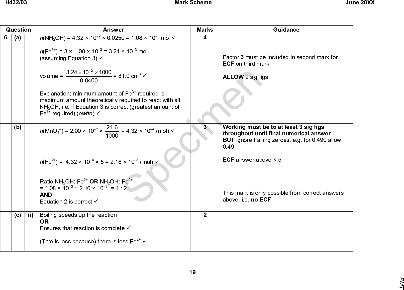Mark Scheme June 20XX Marks Guidance Factor 3 must be included in second mark for ECF on third mark. ALLOW 2 sig figs Answer 24.3 10 2.0 0400 1000 = 81.0 cm3 (cid:57) n(NH2OH) = 4.321020.0250 = 1.08103 mol (cid:57) n(Fe3+) = 31.08103 = 3.24103 mol (assuming Equation 3) (cid:57) volume = Explanation: minimum amount of Fe3+ required is maximum amount theoretically required to react with all NH2OH, i.e. if Equation 3 is correct (greatest amount of Fe3+ required) (owtte) (cid:57) n(MnO4 n(Fe2+) = 4.321045 = 2.16103 (mol) (cid:57) Ratio NH2OH: Fe2+ OR NH2OH: Fe2+ = 1.08103 : 2.16103 = 1 : 2 AND Equation 2 is correct (cid:57) Specimen = 4.32104 (mol) (cid:57) ) = 2.001026.21 1000 Working must be to at least 3 sig figs throughout until final numerical answer BUT ignore trailing zeroes, e.g. for 0.490 allow 0.49 ECF answer above5 This mark is only possible from correct answers above, i.e. no ECF H432/03 Question 6 (a) (b) (c) (i) Boiling speeds up the reaction OR Ensures that reaction is complete (cid:57) (Titre is less because) there is less Fe2+ (cid:57) 19 P M T<br />
 H432/03 Question (ii) Mark Scheme June 20XX Answer In Stage 1, increase quantities so that there is sufficient solution for more than one titration (cid:57) Marks ALLOW increase scale of Stage 1 Guidance Total 10 Specimen 20 P M T<br />

