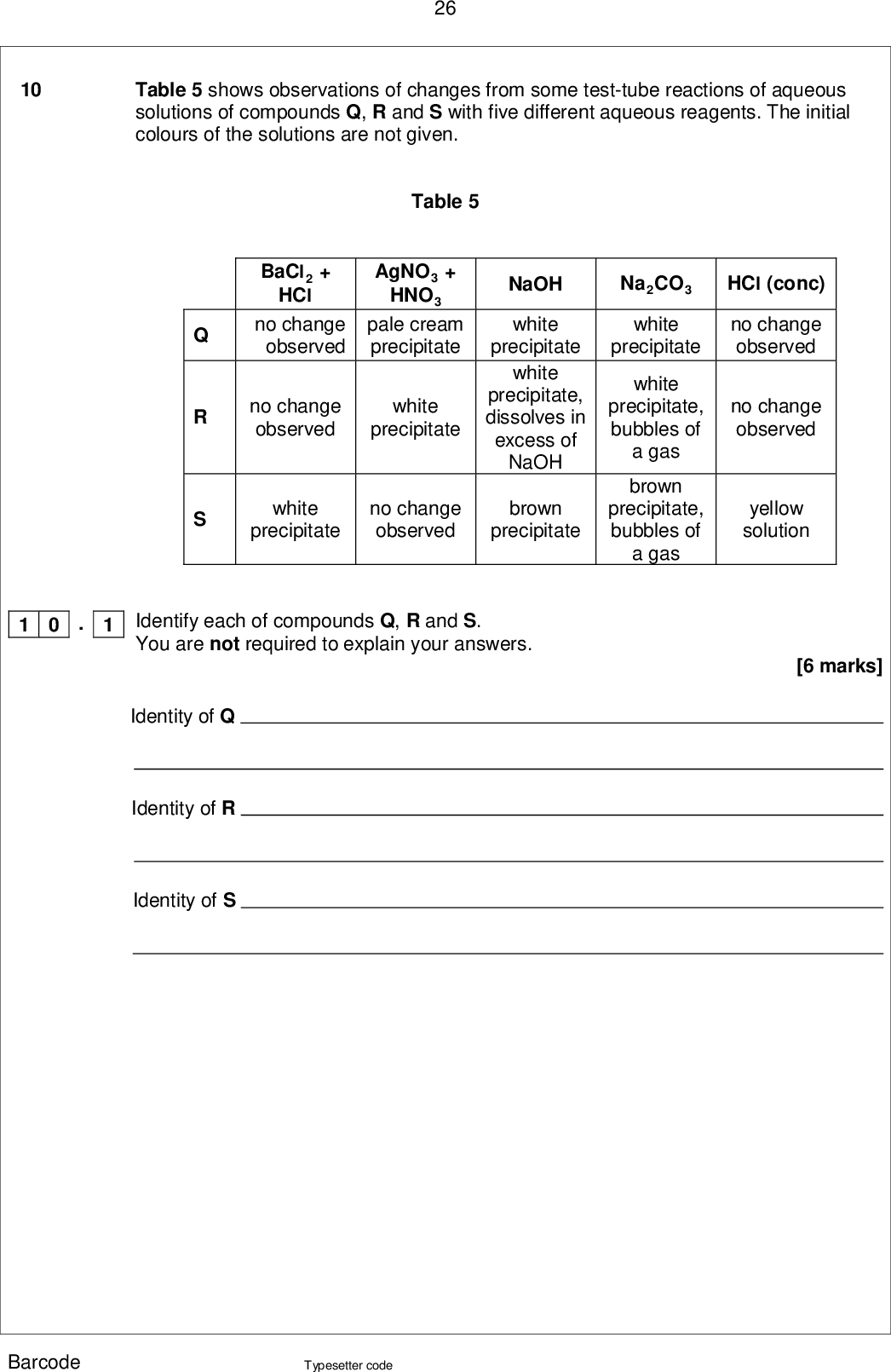 26 10 Table 5 shows observations of changes from some test-tube reactions of aqueous solutions of compounds Q, R and S with five different aqueous reagents. The initial colours of the solutions are not given. Na2CO3 white precipitate HCl (conc) no change observed white precipitate, bubbles of a gas brown precipitate, bubbles of a gas no change observed yellow solution [6 marks] Table 5 AgNO3 + HNO3 BaCl2 + HCl no change observed pale cream precipitate no change observed white precipitate NaOH white precipitate white precipitate, dissolves in excess of NaOH white precipitate no change observed brown precipitate 1 0 Identify each of compounds Q, R and S. . 1 You are not required to explain your answers. Identity of Q Identity of R Identity of S Barcode Typesetter code<br />
 1 0 27 . 2 Write ionic equations for each of the positive observations with S. [4 marks] END OF QUESTIONS Barcode Typesetter code Turn over <br />
