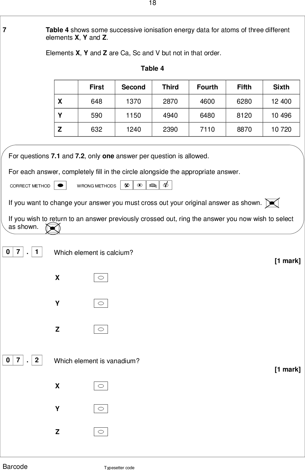 18 Table 4 shows some successive ionisation energy data for atoms of three different elements X, Y and Z. Elements X, Y and Z are Ca, Sc and V but not in that order. Table 4 First Second Third Fourth 648 590 632 1370 1150 1240 2870 4940 2390 4600 6480 7110 Fifth 6280 8120 8870 Sixth 12 400 10 496 10 720 For questions 7.1 and 7.2, only one answer per question is allowed. For each answer, completely fill in the circle alongside the appropriate answer. WRONG METHODS CORRECT METHOD If you want to change your answer you must cross out your original answer as shown. If you wish to return to an answer previously crossed out, ring the answer you now wish to select as shown. 0 7 . 1 Which element is calcium? 0 7 . 2 Which element is vanadium? [1 mark] [1 mark] Barcode Typesetter code<br />
 0 7 19 . 3 Justify your choice of vanadium in Question 7.2 [1 mark] An acidified solution of NH4VO3 reacts with zinc. Explain how observations from this reaction show that vanadium exists in at least two different oxidation states. [2 marks] . 4 0 7 Question 7 continues on the next page Barcode Typesetter code Turn over <br />
 . 5 0 7 20 The vanadium in 50.0 cm3 of a 0.800 mol dm3 solution of NH4VO3 reacts with 506 cm3 of sulfur(IV) oxide gas measured at 20.0 C and 98.0 kPa. Use this information to calculate the oxidation state of the vanadium in the solution after the reduction reaction with sulfur(IV) oxide. Explain your working. The gas constant R = 8.31 J K1 mol1. [6 marks] Oxidation state = Barcode Typesetter code<br />
 Barcode 21 Turn over for the next question DO NOT WRITE ON THIS PAGE ANSWER IN THE SPACES PROVIDED Typesetter code Turn over <br />
