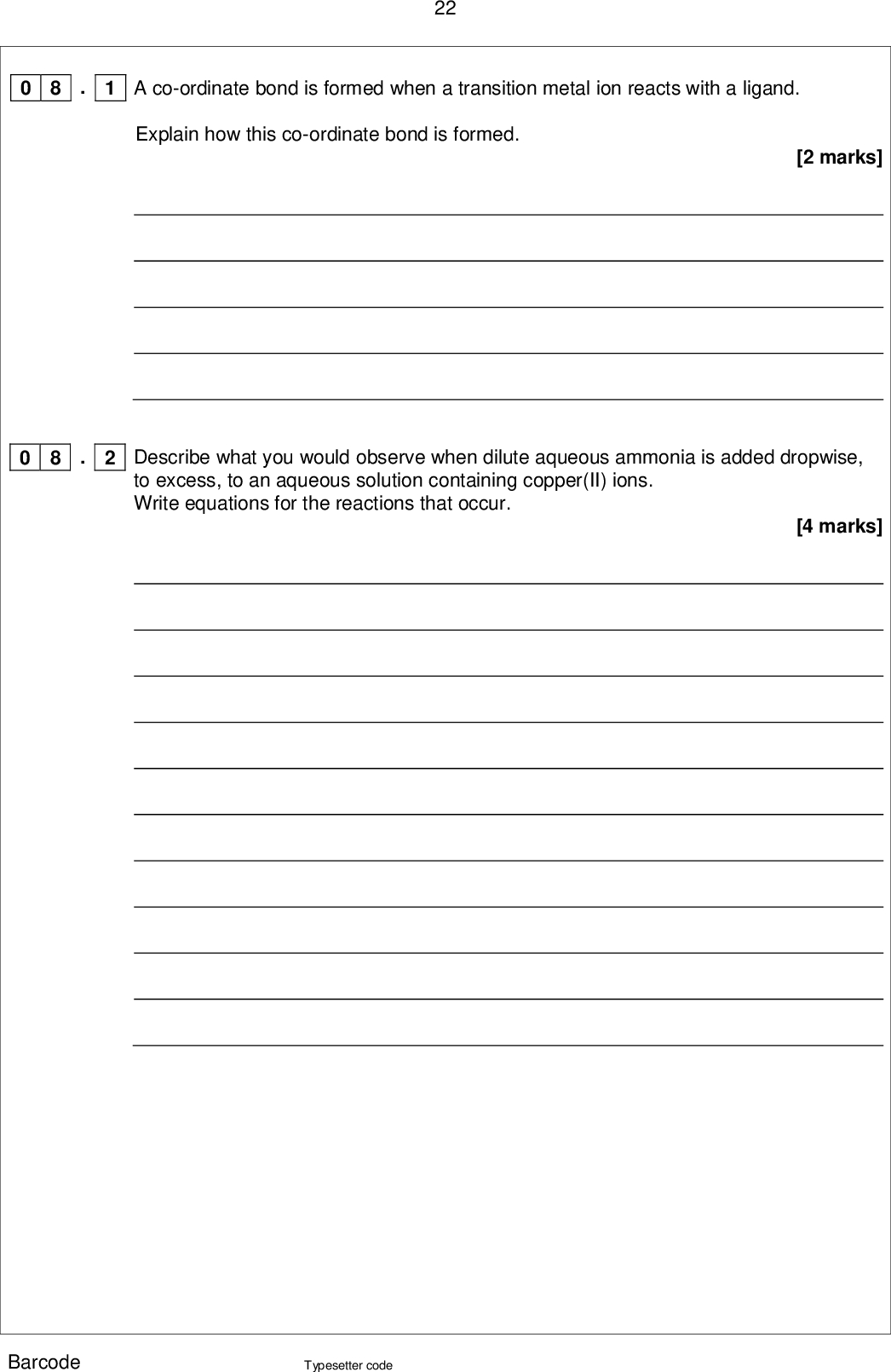 22 0 8 . 1 A co-ordinate bond is formed when a transition metal ion reacts with a ligand. Explain how this co-ordinate bond is formed. [2 marks] . 2 0 8 Describe what you would observe when dilute aqueous ammonia is added dropwise, to excess, to an aqueous solution containing copper(II) ions. Write equations for the reactions that occur. [4 marks] Barcode Typesetter code<br />
 23 0 8 . 3 When the complex ion [Cu(NH3)4(H2O)2]2+ reacts with 1,2-diaminoethane, the ammonia molecules but not the water molecules are replaced. Write an equation for this reaction. [1 mark] . 4 0 8 Suggest why the enthalpy change for the reaction in Question 8.3 is approximately zero. [2 marks] . 5 0 8 Explain why the reaction in Question 8.3 occurs despite having an enthalpy change that is approximately zero. [2 marks] Turn over for the next question Barcode Typesetter code Turn over <br />
