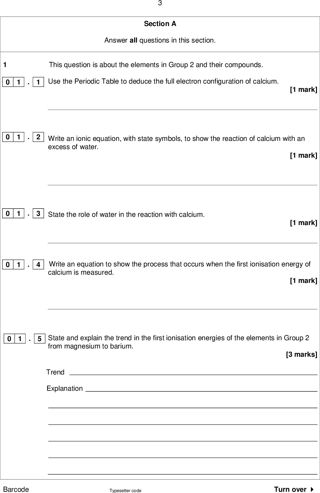 Section A Answer all questions in this section. This question is about the elements in Group 2 and their compounds. Use the Periodic Table to deduce the full electron configuration of calcium. Write an ionic equation, with state symbols, to show the reaction of calcium with an excess of water. [1 mark] [1 mark] State the role of water in the reaction with calcium. [1 mark] Write an equation to show the process that occurs when the first ionisation energy of calcium is measured. 0 1 . 1 0 1 . 2 . 3 0 1 . 4 0 1 . 5 0 1 State and explain the trend in the first ionisation energies of the elements in Group 2 from magnesium to barium. [1 mark] [3 marks] Trend Explanation Barcode Typesetter code Turn over <br />
