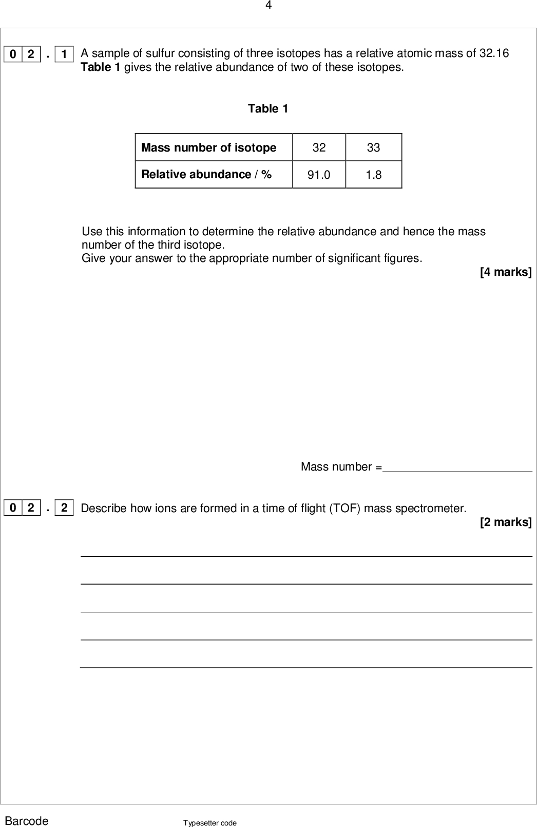 . 1 0 2 . 2 0 2 A sample of sulfur consisting of three isotopes has a relative atomic mass of 32.16 Table 1 gives the relative abundance of two of these isotopes. Table 1 Mass number of isotope Relative abundance / % 32 91.0 33 1.8 Use this information to determine the relative abundance and hence the mass number of the third isotope. Give your answer to the appropriate number of significant figures. [4 marks] Mass number = [2 marks] Describe how ions are formed in a time of flight (TOF) mass spectrometer. Barcode Typesetter code<br />
 0 2 . 3 A TOF mass spectrometer can be used to determine the relative molecular mass of molecular substances. Explain why it is necessary to ionise molecules when measuring their mass in a TOF mass spectrometer. [2 marks] Turn over for the next question Barcode Typesetter code Turn over <br />
