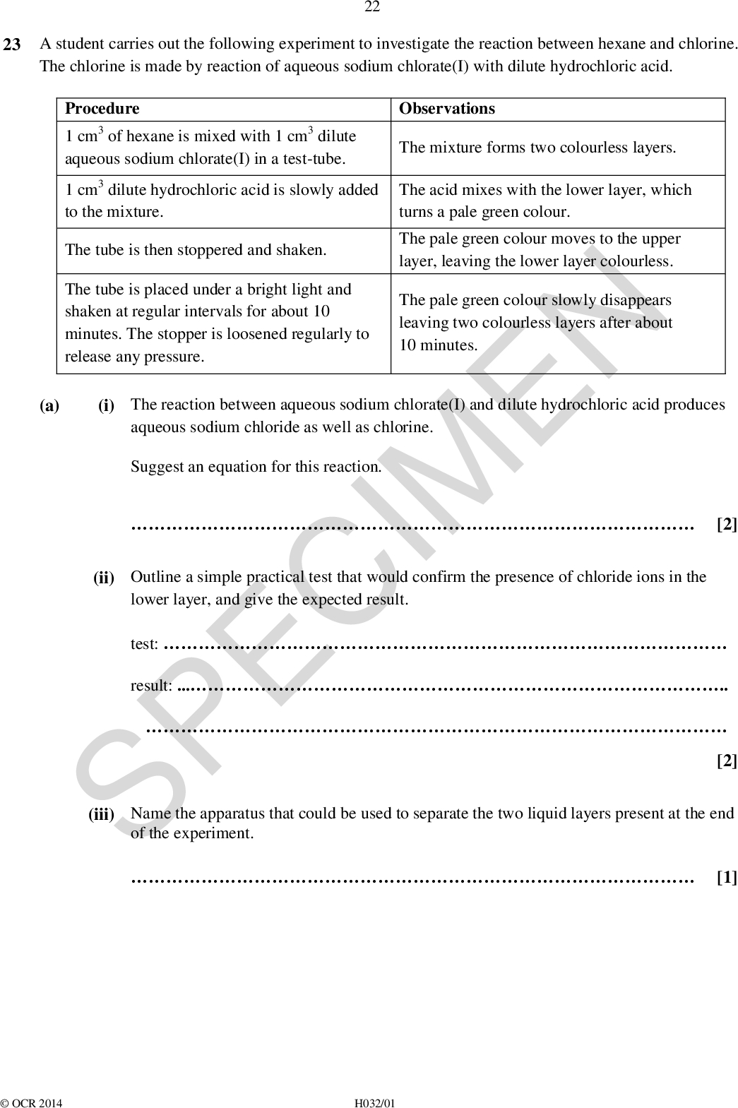 23 A student carries out the following experiment to investigate the reaction between hexane and chlorine. The chlorine is made by reaction of aqueous sodium chlorate(I) with dilute hydrochloric acid. 22 (i) The reaction between aqueous sodium chlorate(I) and dilute hydrochloric acid produces Observations The mixture forms two colourless layers. The acid mixes with the lower layer, which turns a pale green colour. The pale green colour moves to the upper layer, leaving the lower layer colourless. The pale green colour slowly disappears leaving two colourless layers after about 10 minutes. Procedure 1 cm3 of hexane is mixed with 1 cm3 dilute aqueous sodium chlorate(I) in a test-tube. 1 cm3 dilute hydrochloric acid is slowly added to the mixture. The tube is then stoppered and shaken. The tube is placed under a bright light and shaken at regular intervals for about 10 minutes. The stopper is loosened regularly to release any pressure. aqueous sodium chloride as well as chlorine. Suggest an equation for this reaction. SPECIMEN lower layer, and give the expected result. of the experiment. test:result:(ii) Outline a simple practical test that would confirm the presence of chloride ions in the (a) [2] [2] [1] (iii) Name the apparatus that could be used to separate the two liquid layers present at the endOCR 2014 H032/01<br />
 23 (b) The reaction of hexane with chlorine took place when the bright light was switched on. (i) Give the skeletal formula of one possible organic product of this reaction. [1] (ii) Explain why this type of mechanism is likely to produce a mixture of organic products.[1] SPECIMENOCR 2014 H032/01 Turn over<br />
