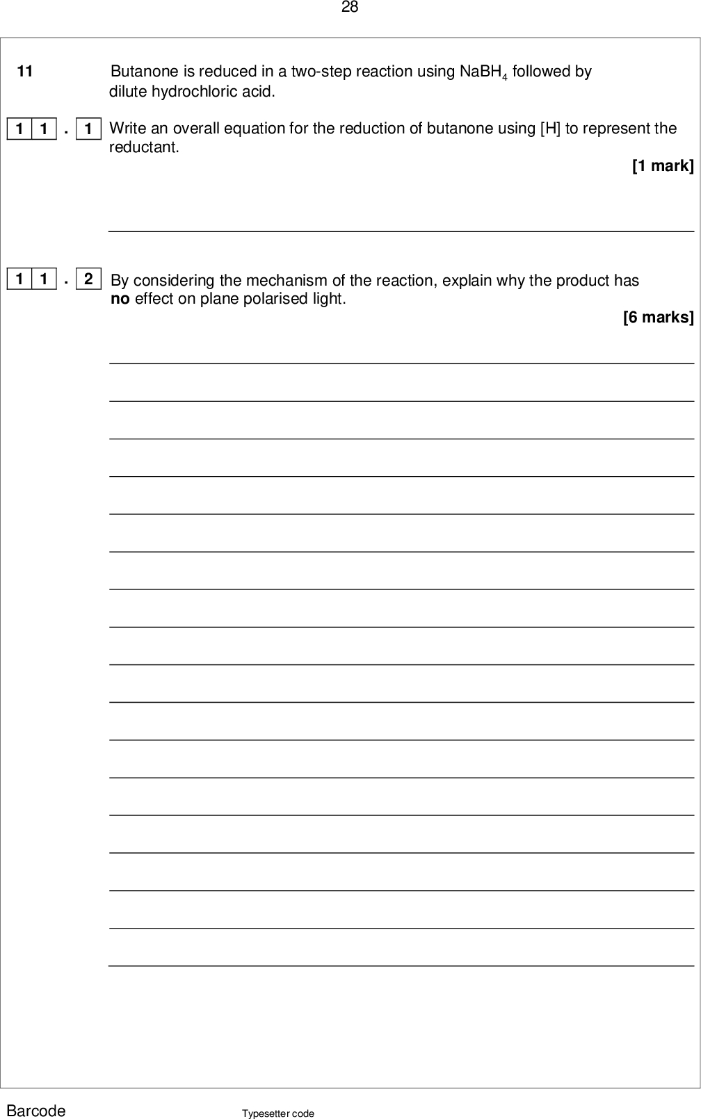 28 Butanone is reduced in a two-step reaction using NaBH4 followed by dilute hydrochloric acid. Write an overall equation for the reduction of butanone using [H] to represent the reductant. By considering the mechanism of the reaction, explain why the product has no effect on plane polarised light. [1 mark] [6 marks] 11 . 1 1 1 . 2 1 1 Barcode Typesetter code<br />
