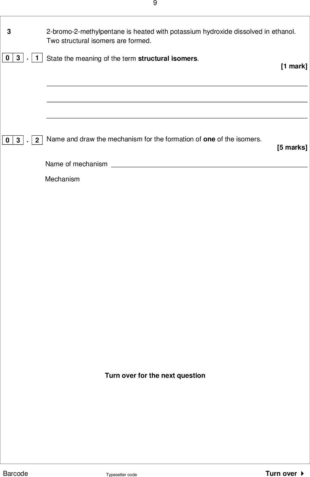 2-bromo-2-methylpentane is heated with potassium hydroxide dissolved in ethanol. Two structural isomers are formed. [1 mark] [5 marks] State the meaning of the term structural isomers. Name and draw the mechanism for the formation of one of the isomers. Name of mechanism Mechanism Turn over for the next question . 1 0 3 0 3 . 2 Barcode Typesetter code Turn over <br />
