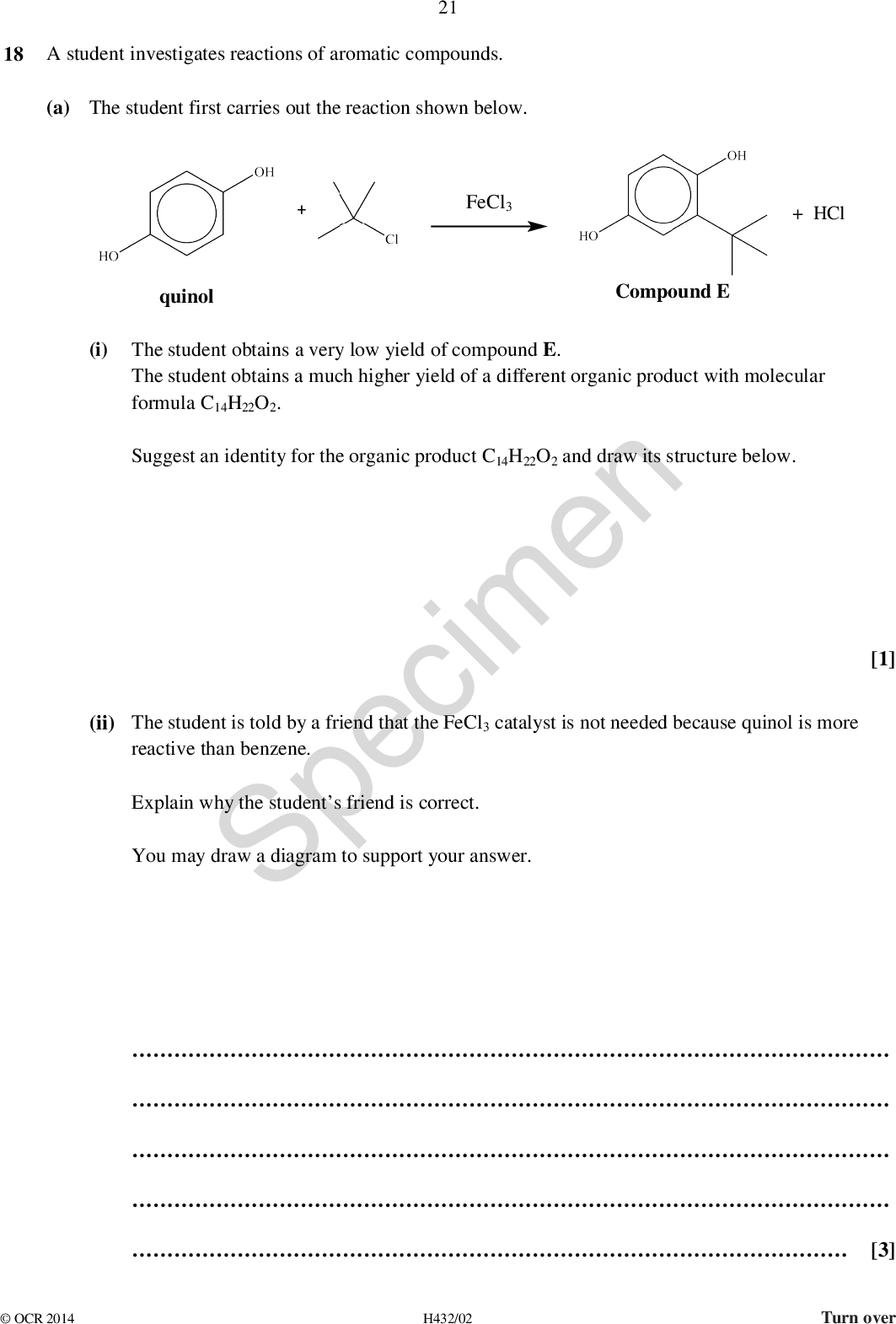 21 18 A student investigates reactions of aromatic compounds. (a) The student first carries out the reaction shown below. FeCl3 quinol + HCl Compound E (i) The student obtains a very low yield of compound E. The student obtains a much higher yield of a different organic product with molecular formula C14H22O2. Suggest an identity for the organic product C14H22O2 and draw its structure below. Specimen reactive than benzene. Explain why the students friend is correct. You may draw a diagram to support your answer. (ii) The student is told by a friend that the FeCl3 catalyst is not needed because quinol is more [1][3]OCR 2014 H432/02 Turn over<br />
 (b) 4-Nitrobenzoic acid is an important compound in chemical synthesis. The flowchart below shows a synthesis involving 4-nitrobenzoic acid. 22 Compound F step 1 product step 2 [1] [2] (i) (ii) State suitable reactant(s) and conditions for step 1. Specimen In step 2, the NO2 group in compound F is reduced by tin and concentrated hydrochloric acid. Write an equation for the reduction of compound F. Show the structures of any organic compounds involved.OCR 2014 H432/02<br />
 23 BLANK PAGE SpecimenOCR 2014 H432/02 Turn over<br />
