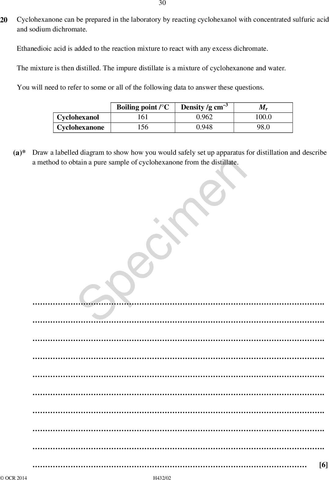 30 20 Cyclohexanone can be prepared in the laboratory by reacting cyclohexanol with concentrated sulfuric acid and sodium dichromate. Ethanedioic acid is added to the reaction mixture to react with any excess dichromate. The mixture is then distilled. The impure distillate is a mixture of cyclohexanone and water. You will need to refer to some or all of the following data to answer these questions. Boiling point /C Density /g cm3 Mr 100.0 98.0 Cyclohexanol Cyclohexanone (a)* Draw a labelled diagram to show how you would safely set up apparatus for distillation and describe a method to obtain a pure sample of cyclohexanone from the distillate. 161 156 0.962 0.948 Specimen . . . . . . . . .[6]OCR 2014 H432/02<br />
 31 (b) Ethanedioic acid removes excess dichromate ions, Cr2O7 2, as in the equation below. 3(COOH)2 + Cr2O7 2 + 8H+6CO2 + 2Cr3+ + 7H2O Suggest how you could tell when the excess dichromate has completely reacted with the ethanedioic acid.[1] (c) A student monitors the course of this reaction using thin-layer chromatography (TLC). Outline how TLC could be used to monitor the course of the reaction. . . .[2] (d) Plan an experiment that would allow the student to confirm the identity of the pure organic product by means of a chemical test. Specimen . . . . .[3]OCR 2014 H432/02 Turn over<br />
