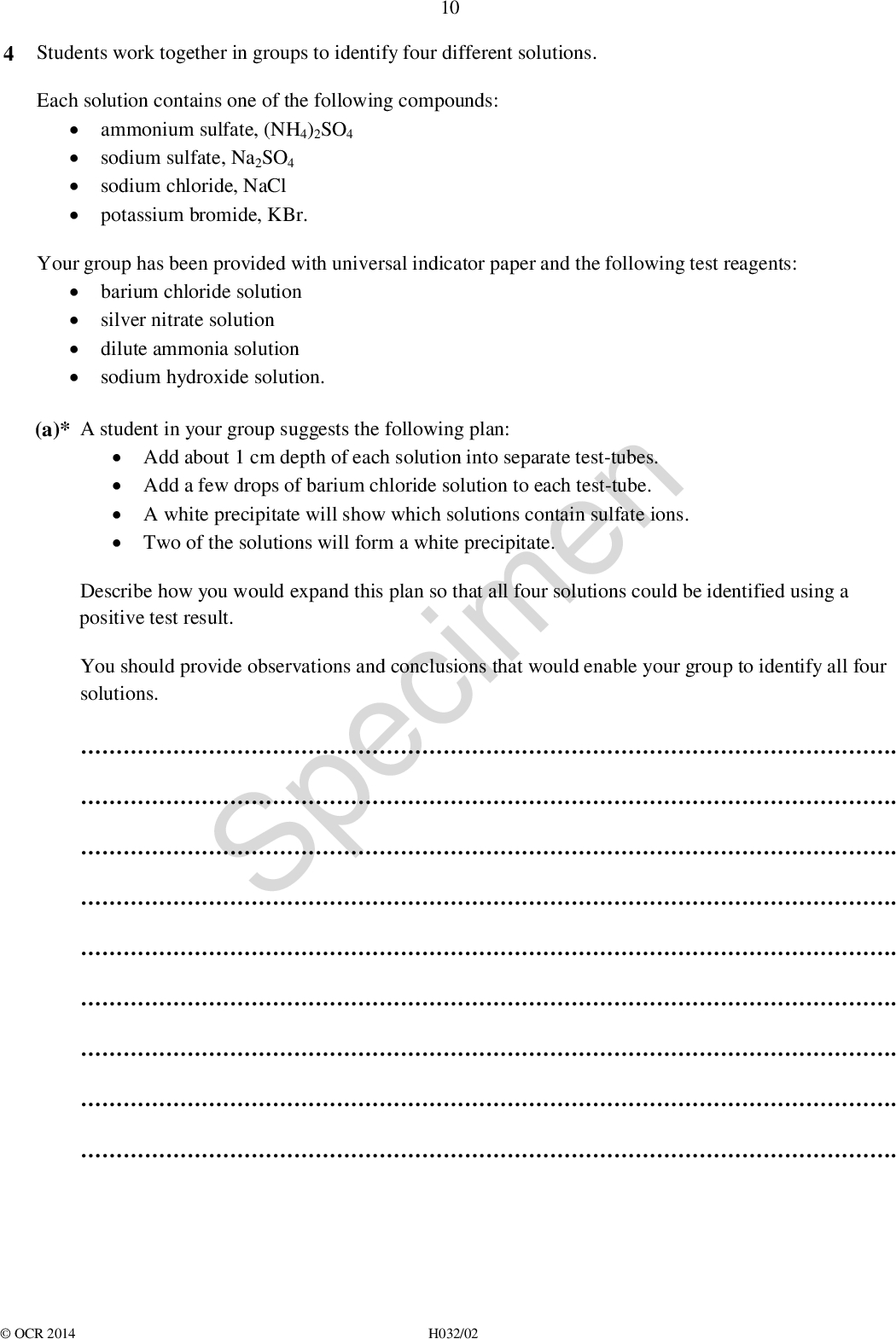 4 Students work together in groups to identify four different solutions. Each solution contains one of the following compounds: 10ammonium sulfate, (NH4)2SO4potassium bromide, KBr. sodium sulfate, Na2SO4 sodium chloride, NaCl Your group has been provided with universal indicator paper and the following test reagents: silver nitrate solutionbarium chloride solutiondilute ammonia solutionsodium hydroxide solution. (a)* A student in your group suggests the following plan: Describe how you would expand this plan so that all four solutions could be identified using a positive test result. You should provide observations and conclusions that would enable your group to identify all four solutions.Add about 1 cm depth of each solution into separate test-tubes.Add a few drops of barium chloride solution to each test-tube.A white precipitate will show which solutions contain sulfate ions.Two of the solutions will form a white precipitate. Specimen . . . . . . . . .OCR 2014 H032/02<br />
 11 . . . .[6] (b) Solid barium chloride has a high melting point. Barium chloride dissolves in water to form a solution that can be used to test for sulfate ions. (i) Draw a dot-and-cross diagram to show the bonding in solid barium chloride. Show outer electrons only. Specimen (ii) A solution of barium chloride can be made in the laboratory using dilute hydrochloric acid. Suggest a compound that can be reacted with hydrochloric acid to make barium chloride. . [2] [1]OCR 2014 H032/02 Turn over<br />
